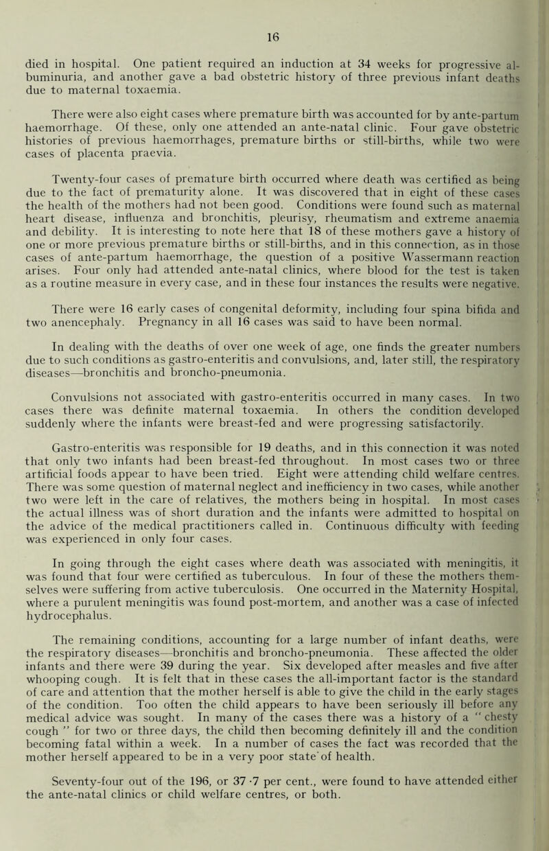 died in hospital. One patient required an induction at 34 weeks for progressive al- buminuria, and another gave a bad obstetric history of three previous infant deaths due to maternal toxaemia. There were also eight cases where premature birth was accounted for by ante-partum haemorrhage. Of these, only one attended an ante-natal clinic. Four gave obstetric histories of previous haemorrhages, premature births or still-births, while two were cases of placenta praevia. Twenty-four cases of premature birth occurred where death was certified as being due to the fact of prematurity alone. It was discovered that in eight of these cases the health of the mothers had not been good. Conditions were found such as maternal heart disease, influenza and bronchitis, pleurisy, rheumatism and extreme anaemia and debility. It is interesting to note here that 18 of these mothers gave a history of one or more previous premature births or still-births, and in this connection, as in those cases of ante-partum haemorrhage, the question of a positive Wassermann reaction arises. Four only had attended ante-natal clinics, where blood for the test is taken as a routine measure in every case, and in these four instances the results were negative. There were 16 early cases of congenital deformity, including four spina bifida and two anencephaly. Pregnancy in all 16 cases was said to have been normal. In dealing with the deaths of over one week of age, one finds the greater numbers due to such conditions as gastro-enteritis and convulsions, and, later still, the respiratory diseases—bronchitis and broncho-pneumonia. Convulsions not associated with gastro-enteritis occurred in many cases. In two cases there was definite maternal toxaemia. In others the condition developed suddenly where the infants were breast-fed and were progressing satisfactorily. Gastro-enteritis was responsible for 19 deaths, and in this connection it was noted that only two infants had been breast-fed throughout. In most cases two or three artificial foods appear to have been tried. Eight were attending child welfare centres. There was some question of maternal neglect and inefficiency in two cases, while another two were left in the care of relatives, the mothers being in hospital. In most cases the actual illness was of short duration and the infants were admitted to hospital on the advice of the medical practitioners called in. Continuous difficulty with feeding was experienced in only four cases. In going through the eight cases where death was associated with meningitis, it was found that four were certified as tuberculous. In four of these the mothers them- selves were suffering from active tuberculosis. One occurred in the Maternity Hospital, where a purulent meningitis was found post-mortem, and another was a case of infected hydrocephalus. The remaining conditions, accounting for a large number of infant deaths, were the respiratory diseases—bronchitis and broncho-pneumonia. These affected the older infants and there were 39 during the year. Six developed after measles and five after whooping cough. It is felt that in these cases the all-important factor is the standard of care and attention that the mother herself is able to give the child in the early stages of the condition. Too often the child appears to have been seriously ill before any medical advice was sought. In many of the cases there was a history of a “ chesty cough ” for two or three days, the child then becoming definitely ill and the condition becoming fatal within a week. In a number of cases the fact was recorded that the mother herself appeared to be in a very poor state'of health. Seventy-four out of the 196, or 37 -7 per cent., were found to have attended either the ante-natal clinics or child welfare centres, or both.