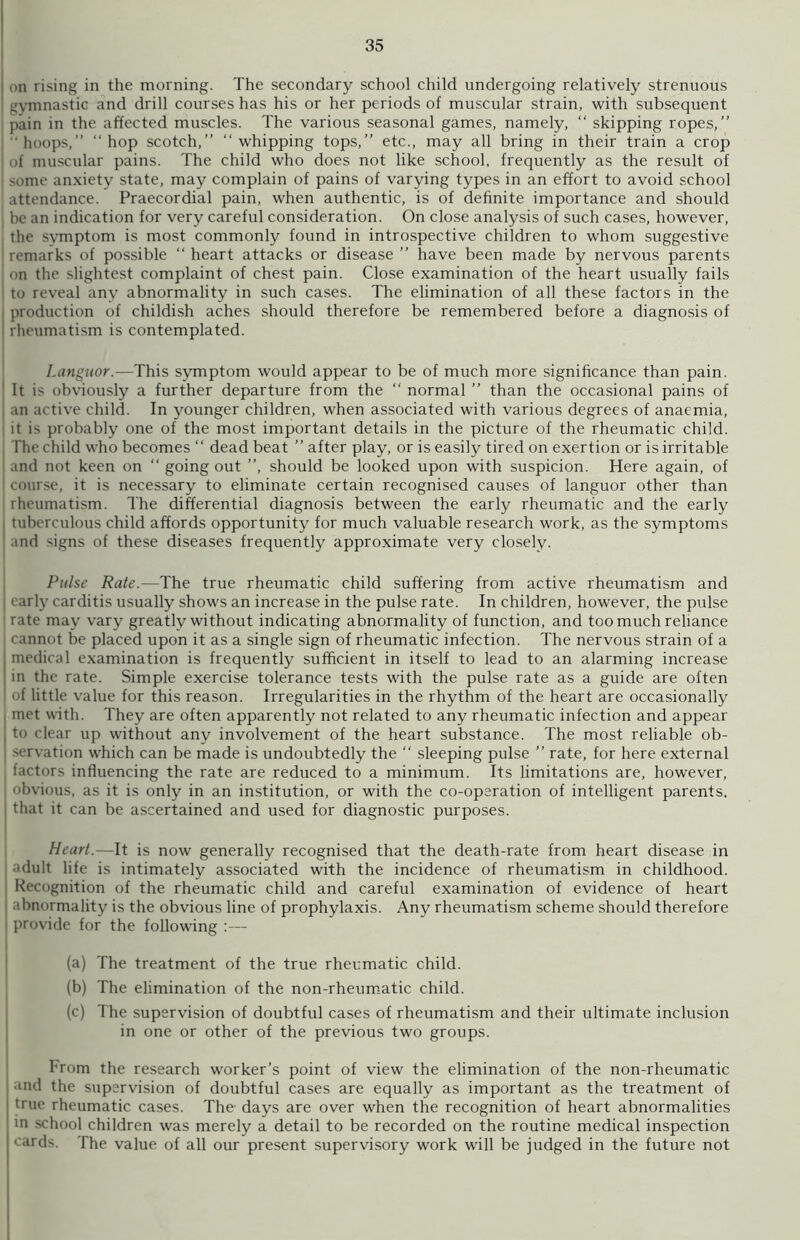 on rising in the morning. The secondary school child undergoing relatively strenuous gymnastic and drill courses has his or her periods of muscular strain, with subsequent pain in the affected muscles. The various seasonal games, namely, “ skipping ropes,” ' hoops,” “ hop scotch,” “ whipping tops,” etc., may all bring in their train a crop of muscular pains. The child who does not like school, frequently as the result of some anxiety state, may complain of pains of varying types in an effort to avoid school ' attendance. Praecordial pain, when authentic, is of definite importance and should • be an indication for very careful consideration. On close analysis of such cases, however, the svmptom is most commonly found in introspective children to whom suggestive ! remarks of possible “ heart attacks or disease ” have been made by nervous parents un the slightest complaint of chest pain. Close examination of the heart usually fails to reveal any abnormality in such cases. The elimination of all these factors in the j production of childish aches should therefore be remembered before a diagnosis of i rheumatism is contemplated. Languor.-—This symptom would appear to be of much more significance than pain. It is obviously a further departure from the “ normal ” than the occasional pains of an active child. In younger children, when associated with various degrees of anaemia, it is probably one of the most important details in the picture of the rheumatic child. The child who becomes “ dead beat ” after play, or is easily tired on exertion or is irritable and not keen on “ going out ”, should be looked upon with suspicion. Here again, of course, it is necessary to eliminate certain recognised causes of languor other than I rheumatism. The differential diagnosis between the early rheumatic and the early j tuberculous child affords opportunity for much valuable research work, as the symptoms and signs of these diseases frequently approximate very closely. Pulse Rate.—The true rheumatic child suffering from active rheumatism and early carditis usually shows an increase in the pulse rate. In children, however, the pulse rate may vary greatly without indicating abnormality of function, and too much reliance cannot be placed upon it as a single sign of rheumatic infection. The nervous strain of a I medical examination is frequently sufficient in itself to lead to an alarming increase I in the rate. Simple exercise tolerance tests with the pulse rate as a guide are often of little value for this reason. Irregularities in the rhythm of the heart are occasionally met with. They are often apparently not related to any rheumatic infection and appear . to clear up without any involvement of the heart substance. The most reliable ob- servation which can be made is undoubtedly the “ sleeping pulse ” rate, for here external factors influencing the rate are reduced to a minimum. Its limitations are, however, obvious, as it is only in an institution, or with the co-operation of intelligent parents, that it can be ascertained and used for diagnostic purposes. Heart.—It is now generally recognised that the death-rate from heart disease in adult life is intimately associated with the incidence of rheumatism in childhood. Recognition of the rheumatic child and careful examination of evidence of heart abnormality is the obvious line of prophylaxis. Any rheumatism scheme should therefore provide for the following :— (a) The treatment of the true rheumatic child. (b) The elimination of the non-rheumatic child. (c) The supervision of doubtful cases of rheumatism and their ultimate inclusion in one or other of the previous two groups. From the research worker’s point of view the elimination of the non-rheumatic and the supervision of doubtful cases are equally as important as the treatment of true rheumatic cases. The days are over when the recognition of heart abnormalities in school children was merely a detail to be recorded on the routine medical inspection cards. The value of all our present supervisory work will be judged in the future not