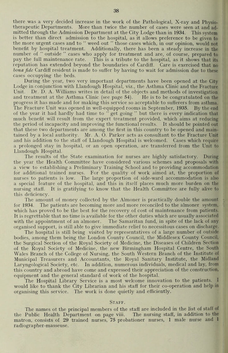 there was a very decided increase in the work of the Pathological, X-ray and Physio- therapeutic Departments. More than twice the number of cases were seen at and ad- mitted through the Admission Department at the City Lodge than in 1934. This system is better than direct admission to the hospital, as it allows preference to be given to the more urgent cases and to  weed out ” those cases which, in our opinion, would not benefit by hospital treatment. Additionally, there has been a steady increase in the number of “ outside ” cases who apply for treatment and are, of course, prepared to pay the full maintenance rate. This is a tribute to the hospital, as it shows that its reputation has extended beyond the boundaries of Cardiff. Care is exercised that no bona fide Cardiff resident is made to suffer by having to wait for admission due to these cases occupying the beds. During the year, two very important departments have been opened at the City Lodge in conjunction with Llandough Hospital, viz., the Asthma Clinic and the Fracture Unit. Dr. D. A. Williams writes in detail of the objects and methods of investigation and treatment at the Asthma Clinic (see page 54). He is to be congratulated on the progress it has made and for making this service so acceptable to sufferers from asthma. The Fracture Unit was opened in well-equipped rooms in September, 1935. By the end of the year it had hardly had time to “ get going ” but there is every indication that much benefit will result from the expert treatment provided, which aims at reducing the period of incapacity and improving the functional results. It should be pointed out that these two departments are among the first in this country to be opened and main- tained by a local authority. Mr. A. O. Parker acts as consultant to the Fracture Unit and his addition to the staff of Llandough Hospital is welcomed. Cases which require a prolonged stay in hospital, or an open operation, are transferred from the Unit to Llandough Hospital. The results of the State examination for nurses are highly satisfactory. During the year the Health Committee have considered various schemes and proposals with a view to establishing a Preliminary Training School and to providing accommodation for additional trained nurses. For the quality of work aimed at, the proportion of nurses to patients is low. The large proportion of side-ward accommodation is also a special feature of the hospital, and this in itself places much more burden on the nursing staff. It is gratifying to know that the Health Committee are fully alive to this deficiency. The amount of money collected by the Almoner is practically double the amount for 1934. The patients are becoming more and more reconciled to the almoner system, which has proved to be the best for the recovery of cost of maintenance from patients. It is regrettable that no time is available for the other duties which are usually associated with the appointment of an almoner. The Samaritan fund, in spite of the lack of any organised support, is still able to give immediate relief to necessitous cases on discharge. The hospital is still being visited by representatives of a large number of outside bodies, among them being the London County Council, the Middlesex County Council, the Surgical Section of the Royal Society of Medicine, the Diseases of Children Section of the Royal Society of Medicine, the new Birmingham Hospital Centre, the South Wales Branch of the College of Nursing, the South Western Branch of the Institute of Municipal Treasurers and Accountants, the Royal Sanitary Institute, the Midland Laryngological Society, etc. In addition, numerous individuals, medical and lay, from this country and abroad have come and expressed their appreciation of the construction, equipment and the general standard of work of the hospital. The Hospital Library Service is a most welcome innovation to the patients. I would like to thank the City Librarian and his staff for their co-operation and help in organising this service. The work is done quietly and efficiently. Staff. The names ot the principal members of the staff are included in the list of staff of the Public Health Department on page viii. The nursing staff, in addition to the matron, consists of 29 trained nurses, 75 probationer nurses, 1 male nurse and 1 radiographer-masseuse.