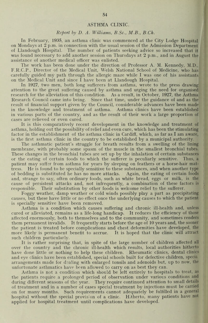 ASTHMA CLINIC. Report by D. A. Williams, B.Sc., M.B., B.Ch. In February, 1935, an asthma clinic was commenced at the City Lodge Hospital on Mondays at 2 p.m. in connection with the usual session of the Admission Department of Llandough Hospital. The number of patients seeking advice so increased that it was found necessary to add another session on Thursdays at 2 p.m., and in August the assistance of another medical officer was enlisted. The work has been done under the direction of Professor A. M. Kennedy, M.D., F.R.C.P., Director of the Medical Unit, Welsh National School of Medicine, who has carefully guided my path through the allergic maze while I was one of his assistants on the Medical Unit and since I have been at Llandough Hospital. In 1927, two men, both long sufferers from asthma, wrote to the press drawing attention to the great suffering caused by asthma and urging the need for organised research for the alleviation of this condition. As a result, in October, 1927, the Asthma Research Council came into being. Since that time, under the guidance of and as the result of financial support given by the Council, considerable advances have been made in the knowledge and treatment of asthma. Asthma clinics have been established in various parts of the country, and as the result of their work a large proportion of cases are relieved or even cured. It is this comparatively recent development in the knowledge and treatment of asthma, holding out the possibility of relief and even cure, which has been the stimulating factor in the establishment of the asthma clinic in Cardiff, which, as far as I am aware, is the first asthma clinic in the country to be established by a municipal authority. The asthmatic patient’s struggle for breath results from a swelling of the lining membrane, with probably some spasm of the muscle in the smallest bronchial tubes. These changes in the bronchial tubes are set up by the inhalation of certain substances or the eating of certain foods to which the sufferer is peculiarly sensitive. Thus, a patient may suffer from asthma for years by sleeping on feathers or a horse-hair mat- tress. He is found to be specially sensitive to these substances, and when another type of bedding is substituted he has no more attacks. Again, the eating of certain foods and, strange to say, often ordinary foods, such as white bread, eggs or milk, is the cause of persistent attacks and, not infrequently, a combination of these factors is responsible. Their substitution by other foods is welcome relief to the sufferer. Foggy weather, damp weather or cold winds possibly play a part as precipitating causes, but these have little or no effect once the underlying causes to which the patient is specially sensitive have been removed. Asthma is a condition which causes suffering and chronic ill-health and, unless cured or alleviated, remains as a life-long handicap. It reduces the efficiency of those affected enormously, both to themselves and to the community, and sometimes renders them permanent invalids. It frequently starts before the age of 10 years and, the sooner the patient is treated before complications and chest deformities have developed, the more likely is permanent benefit to accrue. It is hoped that the clinic will attract such children particularly. It is rather surprising that, in spite of the large number of children affected all over the country and the chronic ill-health which results, local authorities hitherto have done little or nothing to help these children. Rheumatic clinics, dental clinics and eye clinics have been established, special schools built for defective children, specia arrangements made for dealing with enlarged tonsils and adenoids but, up to now, the unfortunate asthmatics have been allowed to carry on as best they can. Asthma is not a condition which should be left entirely to hospitals to treat, as the patients require a prolonged period of observation under various conditions and during different seasons of the year. They require continued attention to small details of treatment and in a number of cases special treatment by injections must be carried on for many months. Such requirements cannot adequately be fulfilled in a general hospital without the special provision of a clinic. Hitherto, many patients have not applied for hospital treatment until complications have developed.
