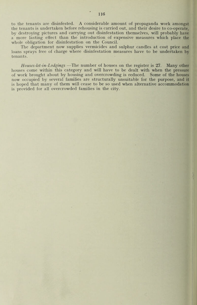 to the tenants are disinfested. A considerable amount of propaganda work amongst the tenants is undertaken before rehousing is carried out, and their desire to co-operate, by destroying pictures and carrying out disinfestation themselves, will probably have a more lasting effect than the introduction of expensive measures which place the whole obligation for disinfestation on the Council. The department now supplies vermicides and sulphur candles at cost price and loans sprays free of charge where disinfestation measures have to be undertaken by tenants. Houses-let-in-Lodgings —The number of houses on the register is 27. Many other houses come within this category and will have to be dealt with when the pressure of work brought about by housing and overcrowding is reduced. Some of the houses now occupied by several families are structurally unsuitable for the purpose, and it is hoped that many of them will cease to be so used when alternative accommodation is provided for all overcrowded families in the city.