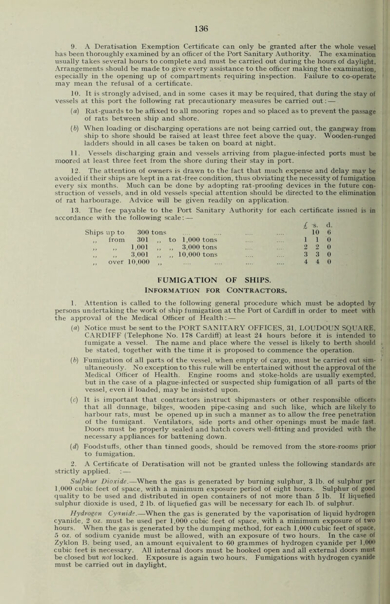 9. A Deratisation Exemption Certificate can only be granted after the whole vessel has been thoroughly examined by an officer of the Port Sanitary Authority. The examination usually takes several hours to complete and must be carried out during the hours of daylight. Arrangements should be made to give every assistance to the officer making the examination, especially in the opening up of compartments requiring inspection. Failure to co-operate may mean the refusal of a certificate. 10. It is strongly advised, and in some cases it may be required, that during the stay of vessels at this port the following rat precautionary measures be carried out: — (a) Rat-guards to be affixed to all mooring ropes and so placed as to prevent the passage of rats between ship and shore. (b) When loading or discharging operations are not being carried out, the gangway from ship to shore should be raised at least three feet above the quay. Wooden-runged ladders should in all cases be taken on board at night. 11. Vessels discharging grain and vessels arriving from plague-infected ports must be moored at least three feet from the shore during their stay in port. 12. The attention of owners is drawn to the fact that much expense and delay may be avoided if their ships are kept in a rat-free condition, thus obviating the necessity of fumigation every six months. Much can be done by adopting rat-proofing devices in the future con- struction of vessels, and in old vessels special attention should be directed to the elimination of rat harbourage. Advice will be given readily on application. 13. The fee payable to the Port Sanitary Authority for each certificate accordance with the following scale: — £ s. d Ships up to 300 tons 10 6 ,, from 301 ,, to 1,000 tons l 1 0 „ ,, 1,001 ,, ,, 3,000 tons 2 2 (i 3,001 ,, ,, 10,000 tons 3 3 0 ,, over 10,000 4 4 0 FUMIGATION OF SHIPS. INFORMATION FOR CONTRACTORS. issued is in 1. Attention is called to the following general procedure which must be adopted by persons undertaking the work of ship fumigation at the Port of Cardiff in order to meet with the approval of the Medical Officer of Health: — (a) Notice must be sent to the PORT SANITARY OFFICES, 31, LOUDOUN SQUARE, CARDIFF (Telephone No. 178 Cardiff) at least 24 hours before it is intended to fumigate a vessel. The name and place where the vessel is likely to berth should be stated, together with the time it is proposed to commence the operation. (b) Fumigation of all parts of the vessel, when empty of cargo, must be carried out sim- ultaneously. No exception to this rule will be entertained without the approval of the Medical Officer of Health. Engine rooms and stoke-holds are usually exempted, but in the case of a plague-infected or suspected ship fumigation of all parts of the vessel, even if loaded, may be insisted upon. (c) It is important that contractors instruct shipmasters or other responsible officers that all dunnage, bilges, wooden pipe-casing and such like, which are likely to harbour rats, must be opened up in such a manner as to allow the free penetration of the fumigant. Ventilators, side ports and other openings must be made fast Doors must be properly sealed and hatch covers well-fitting and provided with the necessary appliances for battening down. (d) Foodstuffs, other than tinned goods, should be removed from the store-rooms prior to fumigation. 2. A Certificate of Deratisation will not be granted unless the following standards are strictly applied. : — Sulphur Dioxide.—When the gas is generated by burning sulphur, 3 lb. of sulphur per 1,000 cubic feet of space, with a minimum exposure period of eight hours. Sulphur of good quality to be used and distributed in open containers of not more than 5 lb. If liquefied sulphur dioxide is used, 2 lb. of liquefied gas will be necessary for each lb. of sulphur. Hydrogen Cyanide.—When the gas is generated by the vaporisation of liquid hydrogen cyanide, 2 oz. must be used per 1,000 cubic feet of space, with a minimum exposure of two hours. When the gas is generated by the dumping method, for each 1,000 cubic feet of space, 5 oz. of sodium cyanide must be allowed, with an exposure of two hours. In the case of Zyklon B. being used, an amount equivalent to 60 grammes of hydrogen cyanide per 1,000 cubic feet is necessary. All internal doors must be hooked open and all external doors must be closed but not locked. Exposure is again two hours. Fumigations with hydrogen cyanide must be carried out in daylight.