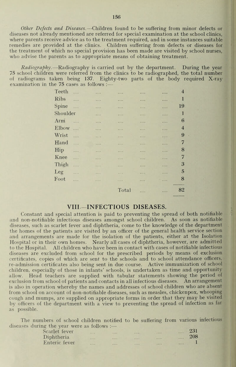 Other Defects and Diseases.—Children found to be suffering from minor defects or diseases not already mentioned are referred for special examination at the school clinics, where parents receive advice as to the treatment required, and in some instances suitable remedies are provided at the clinics. Children suffering from defects or diseases for the treatment of which no special provision has been made are visited by school nurses, who advise the parents as to appropriate means of obtaining treatment. Radiography.—Radiography is carried out by the department. During the year 75 school children were referred from the clinics to be radiographed, the total number of radiograms taken being 137. Eighty-two parts of the body required X-ray examination in the 75 cases as follows :— Teeth .... Ribs Spine .... Shoulder Arm Elbow .... Wrist .... Hand .... Hip Knee Thigh .... Leg Foot Total VIII—INFECTIOUS DISEASES. Constant and special attention is paid to preventing the spread of both notifiable and non-notifiable infectious diseases amongst school children. As soon as notifiable diseases, such as scarlet fever and diphtheria, come to the knowledge of the department the homes of the patients are visited by an officer of the general health service section and arrangements are made for the isolation of the patients, either at the Isolation Hospital or in their own homes. Nearly all cases of diphtheria, however, are admitted to the Hospital. All children who have been in contact with cases of notifiable infectious diseases are excluded from school for the prescribed periods by means of exclusion certificates, copies of which are sent to the schools and to school attendance officers, re-admission certificates also being sent in due course. Active immunization of school children, especially of those in infants’ schools, is undertaken as time and opportunity allow. Head teachers are supplied with tabular statements showing the period of exclusion from school of patients and contacts in all infectious diseases. An arrangement is also in operation whereby the names and addresses of school children who are absent from school on account of non-notifiable diseases, such as measles, chickenpox, whooping cough and mumps, are supplied on appropriate forms in order that they may be visited by officers of the department with a view to preventing the spread of infection as far as possible. The numbers of school children notified to be suffering from various infectious diseases during the year were as follows :— Scarlet fever .... ... .... ... .... 231 Diphtheria .. .... ... .... .... 208 Enteric fever .... .... .... .... .... 1 4 1 19 1 6 4 9 7 8 7 3 5 8 82