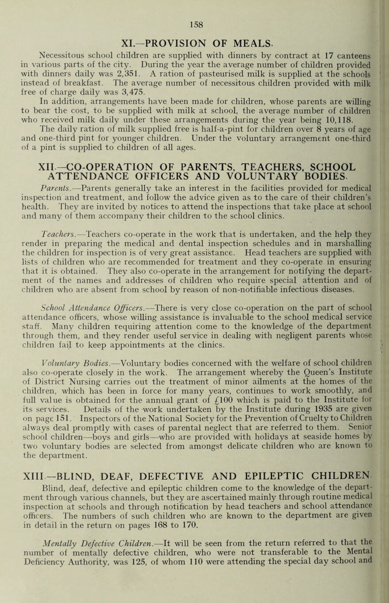 XI.—PROVISION OF MEALS. Necessitous school children are supplied with dinners by contract at 17 canteens in various parts of the city. During the year the average number of children provided with dinners daily was 2,351. A ration of pasteurised milk is supplied at the schools instead of breakfast. The average number of necessitous children provided with milk free of charge daily was 3,475. In addition, arrangements have been made for children, whose parents are willing to bear the cost, to be supplied with milk at school, the average number of children who received milk daily under these arrangements during the year being 10,118. The daily ration of milk supplied free is half-a-pint for children over 8 years of age and one-third pint for younger children. Under the voluntary arrangement one-third of a pint is supplied to children of all ages. XII — CO-OPERATION OF PARENTS, TEACHERS, SCHOOL ATTENDANCE OFFICERS AND VOLUNTARY BODIES. Parents.—Parents generally take an interest in the facilities provided for medical inspection and treatment, and follow the advice given as to the care of their children’s health. They are invited by notices to attend the inspections that take place at school and many of them accompanv their children to the school clinics. Teachers.—Teachers co-operate in the work that is undertaken, and the help they render in preparing the medical and dental inspection schedules and in marshalling the children for inspection is of very great assistance. Head teachers are supplied with lists of children who are recommended for treatment and they co-operate in ensuring that it is obtained. They also co-operate in the arrangement for notifying the depart- ment of the names and addresses of children who require special attention and of children who are absent from school by reason of non-notifiable infectious diseases. School Attendance Officers.—There is very close co-operation on the part of school attendance officers, whose willing assistance is invaluable to the school medical service staff. Many children requiring attention come to the knowledge of the department through them, and they render useful service in dealing with negligent parents whose children fail to keep appointments at the clinics. Voluntary Bodies.—Voluntary bodies concerned with the welfare of school children also co-operate closely in the work. The arrangement whereby the Queen’s Institute of District Nursing carries out the treatment of minor ailments at the homes of the children, which has been in force for many years, continues to work smoothly, and full value is obtained for the annual grant of £100 which is paid to the Institute for its services. Details of the work undertaken by the Institute during 1935 are given on page 151. Inspectors of the National Society for the Prevention of Cruelty to Children always deal promptly with cases of parental neglect that are referred to them. Senior school children—-boys and girls—who are provided with holidays at seaside homes by two voluntary bodies are selected from amongst delicate children who are known to the department. XIII —BLIND, DEAF, DEFECTIVE AND EPILEPTIC CHILDREN Blind, deaf, defective and epileptic children come to the knowledge of the depart- ment through various channels, but they are ascertained mainly through routine medical inspection at schools and through notification by head teachers and school attendance officers. The numbers of such children who are known to the department are given in detail in the return on pages 168 to 170. Mentally Defective Children.—It will be seen from the return referred to that the number of mentally defective children, who were not transferable to the Mental Deficiency Authority, was 125, of whom 110 were attending the special day school and