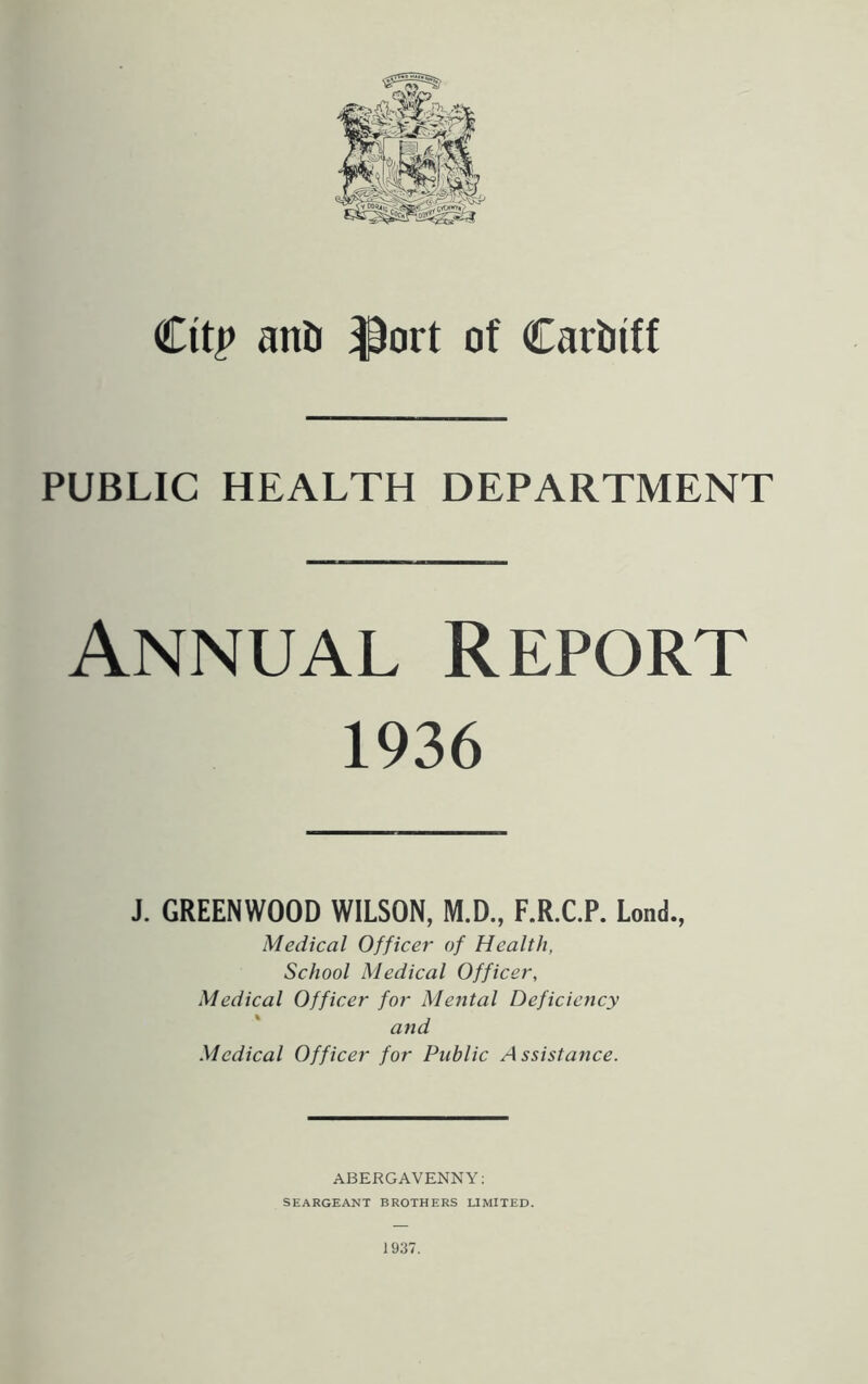 Cttp anti $ort of Cartnff PUBLIC HEALTH DEPARTMENT Annual Report 1936 J. GREENWOOD WILSON, M.D., F.R.C.P. Lond., Medical Officer of Health, School Medical Officer, Medical Officer for Mental Deficiency and Medical Officer for Public A ssistance. ABERGAVENNY: SEARGEANT BROTHERS LIMITED.