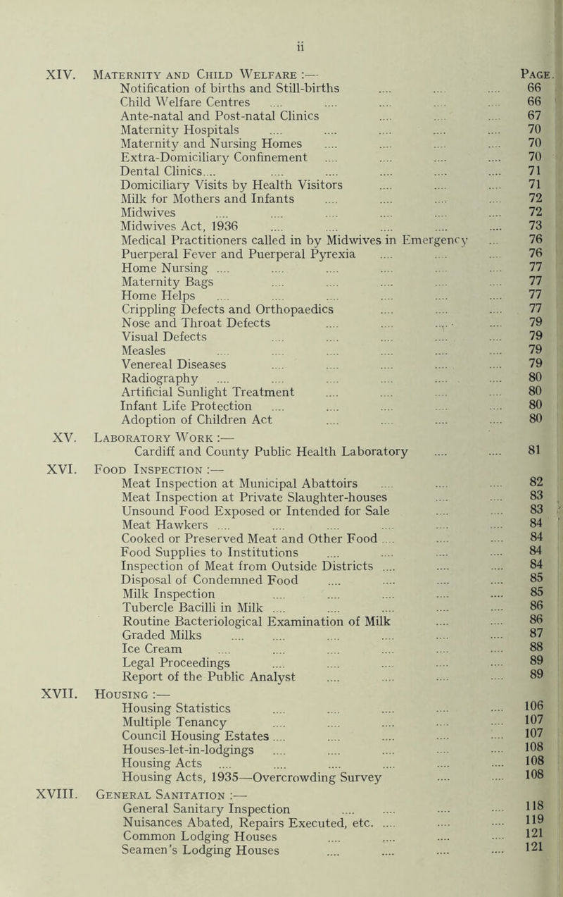 XIV. Maternity and Child Welfare :— Page. Notification of births and Still-births .... ... .... 66 Child Welfare Centres .... .... .... .... 66 Ante-natal and Post-natal Clinics ... 67 Maternity Hospitals .... .... .... .... .... 70 Maternity and Nursing Homes .... .... .... . . 70 Extra-Domiciliary Confinement .... .... .... .... 70 Dental Clinics.... .... .... .... .... .... 71 Domiciliary Visits by Health Visitors .... ... 71 Milk for Mothers and Infants .... .... .... 72 Midwives .... .... .. .... .... .... 72 Midwives Act, 1936 .... .... .... .... .... 73 Medical Practitioners called in by Midwives in Emergency 76 Puerperal Fever and Puerperal Pyrexia .... 76 Home Nursing .... .... .... .... .... 77 Maternity Bags .... .... .... 77 Home Helps .... .... .... .... .... .... 77 Crippling Defects and Orthopaedics .... .... .... 77 Nose and Throat Defects .... .... .... ■ ... 79 Visual Defects .... .... .... .... .... 79 Measles .... .... .... .... .... .... 79 Venereal Diseases .... .... .... .... .... 79 Radiography .... .... .... .... 80 Artificial Sunlight Treatment .... .... 80 Infant Life Protection .... .... .... .... 80 Adoption of Children Act .... .... .... .... 80 XV. Laboratory Work :— Cardiff and County Public Health Laboratory .... .... 81 XVI. Food Inspection :— Meat Inspection at Municipal Abattoirs .... 82 Meat Inspection at Private Slaughter-houses .... .... 83 Unsound Food Exposed or Intended for Sale .... 83 Meat Hawkers .... .... .... .... .... 84 Cooked or Preserved Meat and Other Food .... 84 Food Supplies to Institutions .... .... ... .... 84 Inspection of Meat from Outside Districts .... .... .... 84 Disposal of Condemned Food .... .... .... .... 85 Milk Inspection .... .... .... .... .... 85 Tubercle Bacilli in Milk .... .... .... .... • • 86 Routine Bacteriological Examination of Milk .... .... 86 Graded Milks .... .... .... .... .... 87 Ice Cream .... .... .... .... .... .... 88 Legal Proceedings .... .... .... .... 89 Report of the Public Analyst .... ... .... 89 XVII. Housing :— Housing Statistics .... .... .... .... 106 Multiple Tenancy .... .... .... .... 107 Council Housing Estates.... .... .... .... 107 Houses-let-in-lodgings .... .... .... ... ■ 108 Housing Acts .... .... .... .... .... .... 108 Housing Acts, 1935—Overcrowding Survey ... 108 XVIII. General Sanitation :— General Sanitary Inspection Nuisances Abated, Repairs Executed, etc Common Lodging Houses .... .... .... —• 121 Seamen’s Lodging Houses .... .... .... •••• 121