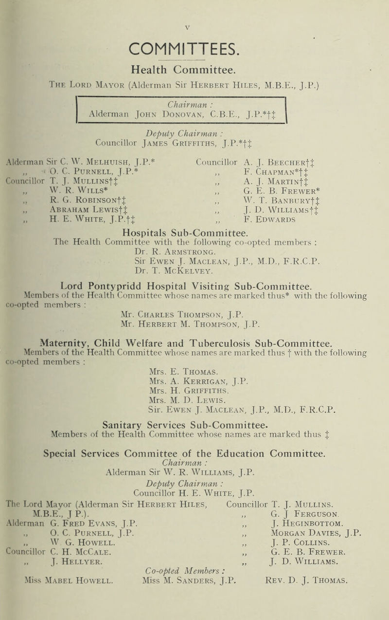 COMMITTEES. Health Committee. The Lord Mayor (Alderman Sir Herbert Hiles, J.P.) Chairman : Alderman John Donovan, C.B.E., Deputy Chairman : Councillor James Griffiths, J.P.*fJ Alderman Sir C. W. Melhuish, J.P.* Councillor A. J. Beecher!! ,, ■ 0. C. Purnell, J.P.* ,, F. Chapman*! + Councillor T. J. MuLLiNsf J ,, A. J. Martin}J ,, W. R. Wills* ,, G. E. B. Frewer* „ R. G. ROBINSONf J ,, W. T. Banbury!! „ Abraham Lewis!! ,, J. D. Williams!! ,, H. E. White, J.P.fJ „ F. Edwards Hospitals Sub-Committee. The Health Committee with the following co-opted members : Dr. R. Armstrong. Sir Ewen J. Maclean, J.P., M.D., F.R.C.P. Dr. T. McKelvey. Lord Pontypridd Hospital Visiting Sub-Committee. Members of the Health Committee whose names are marked thus* with the following co-opted members : Mr. Charles Thompson, J.P. Mr. Herbert M. Thompson, J.P. Maternity, Child Welfare and Tuberculosis Sub-Committee. Members of the Health Committee whose names are marked thus f with the following co-opted members : Mrs. E. Thomas. Mrs. A. Kerrigan, J.P. Mrs. H. Griffiths. Mrs. M. D. Lewis. Sir. Ewen J. Maclean, J.P., M.D., F.R.C.P. Sanitary Services Sub-Committee. Members of the Health Committee whose names are marked thus J Special Services Committee of the Education Committee. Chairman : Alderman Sir W. R. Williams, J.P. Deputy Chairman : Councillor H. E. White, J.P. The Lord Mayor (Alderman Sir Herbert Hiles, Councillor T. J. Mullins. M.B.E., J P.). Alderman G. Fred Evans, J.P. O. C. Purnell, J.P. „ W G. Howell. Councillor C. H. McCale. „ J. Hellyer. Miss Mabel Howell. Co-opted Members : Miss M. Sanders, J.P. G. J Ferguson. J. Heginbottom. Morgan Davies, J.P. J. P. Collins. G. E. B. Frewer. J. D. Williams. Rev. D. J. Thomas.