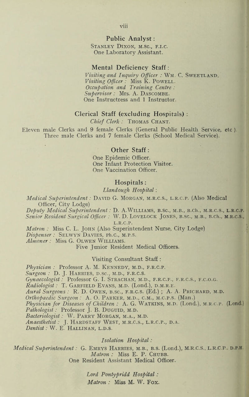 Public Analyst: Stanley Dixon, m.sc., f.i.c. One Laboratory Assistant. Mental Deficiency Staff: Visiting and Inquiry Officer : Wm. C. Sweetland. Visiting Officer : Miss K. Powell. Occupation and Training Centre : Supervisor : Mrs. A. Dascombe. One Instructress and 1 Instructor. Clerical Staff (excluding Hospitals) : Chief Clerk : Thomas Chant. Eleven male Clerks and 9 female Clerks (General Public Health Service, etc ) Three male Clerks and 7 female Clerks (School Medical Service). Other Staff: One Epidemic Officer. One Infant Protection Visitor. One Vaccination Officer. Hospitals: Llandough Hospital: Medical Superintendent: David G. Morgan, m.r.c.s., l.r.c.p. (Also Medical Officer, City Lodge) Deputy Medical Superintendent: D. A.Williams, b.sc., m.b., B.ch., m.r.c.s., l.r.c.p. Senior Resident Surgical Officer : W. D. Lovelock Jones, b.sc., m.b., B.ch., m.r.c.s., l.r.c.p. Matron : Miss C. L. John (Also Superintendent Nurse, City Lodge) Dispenser : Selwyn Davies, ph.c., m.p.s. Almoner : Miss G. Olwen Williams. Five Junior Resident Medical Officers. Visiting Consultant Staff: Physician : Professor A- M. Kennedy, m.d., f.r.c.p. Surgeon : D. J. Harries, d.sc., m.d., f.r.c.s. Gynaecologist: Professor G. I. Strachan, m.d., f.r.c.p., f.r.c.s., f.c.o.g. Radiologist: T. Garfield Evans, m.d. (Lond.), d.m.r.e. Aural Surgeons : R. D. Owen, b.sc., f.r.c.s. (Ed.) ; A. A. Prichard, m.d. Orthopaedic Surgeon: A. O. Parker, m.d., c.m., m.c.p.s. (Man.) Physician for Diseases of Children : A. G. Watkins, m.d. (Lond.), m.r.c.p. (Lond.) Pathologist : Professor J. B. Duguid, m.d. Bacteriologist: W. Parry Morgan, m.a., m.d. Anaesthetist: J. Hardstaff West, m.r.c.s., l.r.c.p., d.a. Dentist: W. E. Hallinan, l.d.s. Isolation Hospital: Medical Superintendent: G. Emrys Harries, m.b., b.s. (Lond.), M.R.C.S., L.R.C.P., d.p.h Matron : Miss E. P. Chubb. One Resident Assistant Medical Officer. Lord Pontypridd Hospital: Matron : Miss M. W. Fox.
