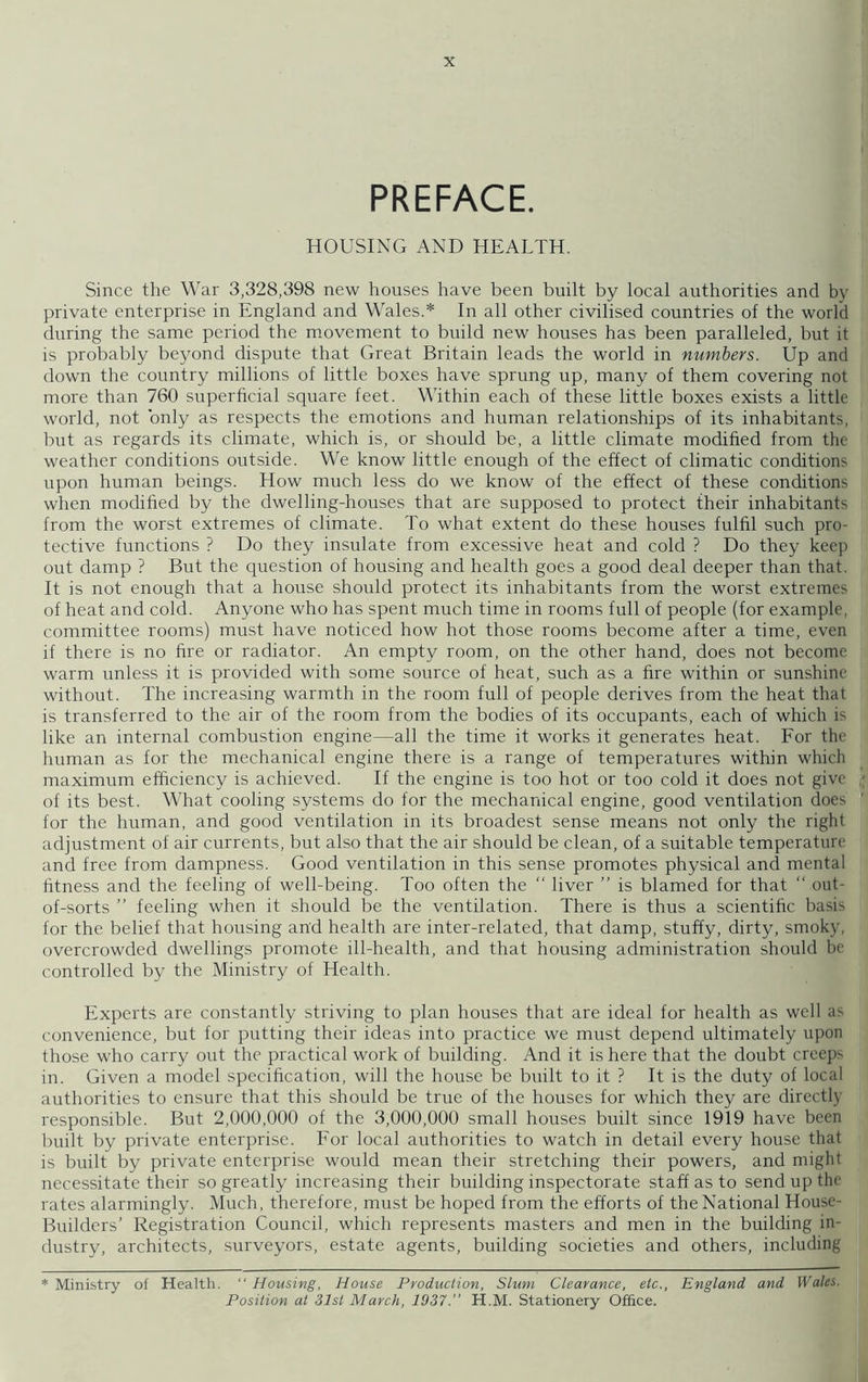 PREFACE. HOUSING AND HEALTH. Since the War 3,328,398 new houses have been built by local authorities and by private enterprise in England and Wales.* In all other civilised countries of the world during the same period the movement to build new houses has been paralleled, but it is probably beyond dispute that Great Britain leads the world in numbers. Up and down the country millions of little boxes have sprung up, many of them covering not more than 760 superficial square feet. Within each of these little boxes exists a little world, not only as respects the emotions and human relationships of its inhabitants, but as regards its climate, which is, or should be, a little climate modified from the weather conditions outside. We know little enough of the effect of climatic conditions upon human beings. How much less do we know of the effect of these conditions when modified by the dwelling-houses that are supposed to protect their inhabitants from the worst extremes of climate. To what extent do these houses fulfil such pro- tective functions ? Do they insulate from excessive heat and cold ? Do they keep out damp ? But the question of housing and health goes a good deal deeper than that. It is not enough that a house should protect its inhabitants from the worst extremes of heat and cold. Anyone who has spent much time in rooms full of people (for example, committee rooms) must have noticed how hot those rooms become after a time, even if there is no fire or radiator. An empty room, on the other hand, does not become warm unless it is provided with some source of heat, such as a fire within or sunshine without. The increasing warmth in the room full of people derives from the heat that is transferred to the air of the room from the bodies of its occupants, each of which is like an internal combustion engine—all the time it works it generates heat. For the human as for the mechanical engine there is a range of temperatures within which maximum efficiency is achieved. If the engine is too hot or too cold it does not give - of its best. What cooling systems do for the mechanical engine, good ventilation does ' for the human, and good ventilation in its broadest sense means not only the right adjustment of air currents, but also that the air should be clean, of a suitable temperature and free from dampness. Good ventilation in this sense promotes physical and mental fitness and the feeling of well-being. Too often the “ liver ” is blamed for that “ out- of-sorts ” feeling when it should be the ventilation. There is thus a scientific basis for the belief that housing and health are inter-related, that damp, stuffy, dirty, smoky, overcrowded dwellings promote ill-health, and that housing administration should be controlled by the Ministry of Health. Experts are constantly striving to plan houses that are ideal for health as well as convenience, but for putting their ideas into practice we must depend ultimately upon those who carry out the practical work of building. And it is here that the doubt creeps in. Given a model specification, will the house be built to it ? It is the duty of local authorities to ensure that this should be true of the houses for which they are directly responsible. But 2,000,000 of the 3,000,000 small houses built since 1919 have been built by private enterprise. For local authorities to watch in detail every house that is built by private enterprise would mean their stretching their powers, and might necessitate their so greatly increasing their building inspectorate staff as to send up the rates alarmingly. Much, therefore, must be hoped from the efforts of the National House- Builders’ Registration Council, which represents masters and men in the building in- dustry, architects, surveyors, estate agents, building societies and others, including * Ministry of Health. “ Housing, House Production, Slum Clearance, etc., England and Wales. Position at 31st March, 1937.” H.M. Stationery Office.