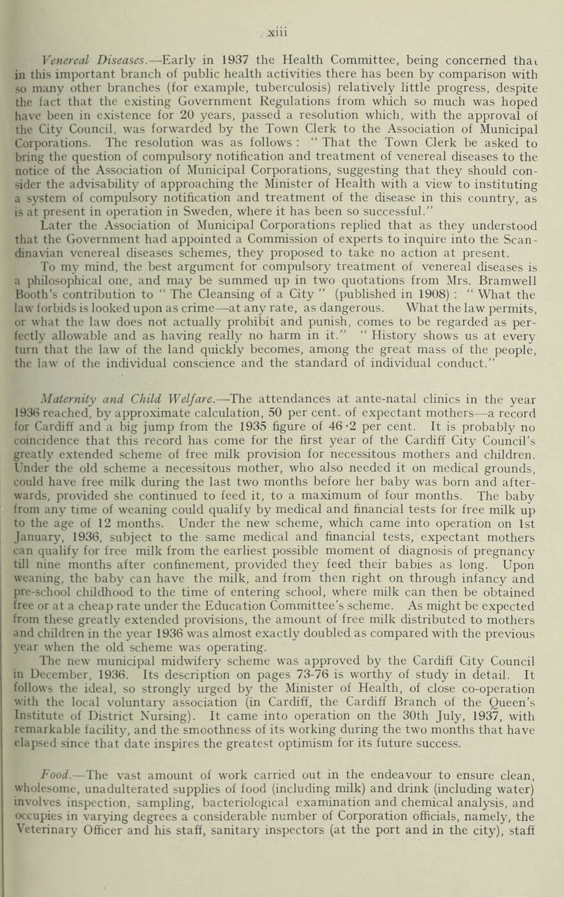 Venereal Diseases.—Early in 1937 the Health Committee, being concerned thai in this important branch of public health activities there has been by comparison with so many other branches (for example, tuberculosis) relatively little progress, despite the fact that the existing Government Regulations from which so much was hoped have been in existence for 20 years, passed a resolution which, with the approval of the City Council, was forwarded by the Town Clerk to the Association of Municipal Corporations. The resolution was as follows : “ That the Town Clerk be asked to bring the question of compulsory notification and treatment of venereal diseases to the notice of the Association of Municipal Corporations, suggesting that they should con- sider the advisability of approaching the Minister of Health with a view to instituting a system of compulsory notification and treatment of the disease in this country, as is at present in operation in Sweden, where it has been so successful.” Later the Association of Municipal Corporations replied that as they understood that the Government had appointed a Commission of experts to inquire into the Scan dinavian venereal diseases schemes, they proposed to take no action at present. To my mind, the best argument for compulsory treatment of venereal diseases is a philosophical one, and may be summed up in two quotations from Mrs. Bramwell Booth’s contribution to “ The Cleansing of a City ” (published in 1908) : “ What the law forbids is looked upon as crime—at any rate, as dangerous. What the law permits, or what the law does not actually prohibit and punish, comes to be regarded as per- fectly allowable and as having really no harm in it.” “ History shows us at every turn that the law of the land quickly becomes, among the great mass of the people, the law of the individual conscience and the standard of individual conduct.” Maternity and Child Welfare.—The attendances at ante-natal clinics in the year 1936 reached, by approximate calculation, 50 per cent, of expectant mothers—a record for Cardiff and a big jump from the 1935 figure of 46-2 per cent. It is probably no coincidence that this record has come for the first year of the Cardiff City Council’s greatly extended scheme of free milk provision for necessitous mothers and children. Under the old scheme a necessitous mother, who also needed it on medical grounds, could have free milk during the last two months before her baby was born and after- wards, provided she continued to feed it, to a maximum of four months. The baby from any time of weaning could qualify by medical and financial tests for free milk up to the age of 12 months. Under the new scheme, which came into operation on 1st January, 1936, subject to the same medical and financial tests, expectant mothers can qualify for free milk from the earliest possible moment of diagnosis of pregnancy till nine months after confinement, provided they feed their babies as long. Upon weaning, the baby can have the milk, and from then right on through infancy and pre-school childhood to the time of entering school, where milk can then be obtained free or at a cheap rate under the Education Committee’s scheme. As might be expected Irom these greatly extended provisions, the amount of free milk distributed to mothers and children in the year 1936 was almost exactly doubled as compared with the previous year when the old scheme was operating. The new municipal midwifery scheme was approved by the Cardiff City Council in December, 1936. Its description on pages 73-76 is worthy of study in detail. It follows the ideal, so strongly urged by the Minister of Health, of close co-operation with the local voluntary association (in Cardiff, the Cardiff Branch of the Queen’s Institute of District Nursing). It came into operation on the 30th July, 1937, with remarkable facility, and the smoothness of its working during the two months that have elapsed since that date inspires the greatest optimism for its future success. Food.—The vast amount of work carried out in the endeavour to ensure clean, wholesome, unadulterated supplies of food (including milk) and drink (including water) involves inspection, sampling, bacteriological examination and chemical analysis, and occupies in varying degrees a considerable number of Corporation officials, namely, the Veterinary Officer and his staff, sanitary inspectors (at the port and in the city), staff