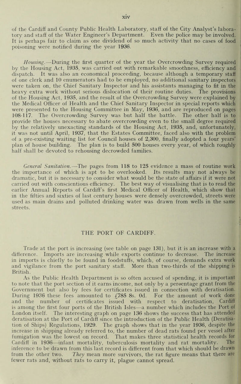 of the Cardiff and County Public Health Laboratory, staff of the City Analyst’s labora- tory and staff of the Water Engineer’s Department. Even the police may be involved. It is perhaps fair to claim as one dividend of so much activity that no cases of food poisoning were notified during the year 1936. Housing.—During the first quarter of the year the Overcrowding Survey required by the Housing Act, 1935, was carried out with remarkable smoothness, efficiency and dispatch. It was also an economical proceeding, because although a temporary staff of one clerk and 10 enumerators had to be employed, no additional sanitary inspectors were taken on, the Chief Sanitary Inspector and his assistants managing to fit in the heavy extra work without serious dislocation of their routine duties. The provisions of the Housing Act, 1935, and the result of the Overcrowding Survey were explained by the Medical Officer of Health and the Chief Sanitary Inspector in special reports which were presented to the Housing Committee in May, 1936, and are reproduced on pages 108-117. The Overcrowding Survey was but half the battle. The other half is to provide the houses necessary to abate overcrowding even to the small degree required by the relatively unexacting standards of the Housing Act, 1935, and, unfortunately, it was not until April, 1937, that the Estates Committee, faced also with the problem of a pre-existing waiting list for Council houses of 2,300, finally adopted a four years’ plan of house building. The plan is to build 500 houses every year, of which roughly half shall be devoted to rehousing decrowded families. General Sanitation.—The pages from 118 to 125 evidence a mass of routine work the importance of which is apt to be overlooked. Its results may not always be dramatic, but it is necessary to consider what would be the state of affairs if it were not carried out with conscientious efficiency. The best way of visualising that is to read the earlier Annual Reports of Cardiff’s first Medical Officer of Health, which show that in the fifties and sixties of last century houses were densely overcrowded, streets were used as main drains and polluted drinking water was drawn from wells in the same streets. THE PORT OF CARDIFF. Trade at the port is increasing (see table on page 131), but it is an increase with a difference. Imports are increasing while exports continue to decrease. The increase in imports is chiefly to be found in foodstuffs, which, of course, demands extra work and vigilance from the port sanitary staff. More than two-thirds of the shipping is British. As the Public Health Department is so often accused of spending, it is important to note that the port section of it earns income, not only by a pereentage grant from the Government but also by fees for certificates issued in connection with deratisation. During 1936 these fees amounted to £785 8s. Od. For the amount of work done and the number of certificates issued with respect to deratisation, Cardiff is among the first four ports of the British Isles—a number which includes'the Port of London itself. The interesting graph on page 136 shows the success that has attended deratisation at the Port of Cardiff since the introduction of the Public Health (Deratisa- tion of Ships) Regulations, 1929. The graph shows that in the year 1936, despite the increase in shipping already referred to, the number of dead rats found per vessel after fumigation was the lowest on record. That makes three statistical health records for Cardiff in 1936—infant mortality, tuberculosis mortality and rat mortality. The inference to be drawn from this last record is different from that which should be drawn from the other two. They mean more survivors, the rat figure means that there are fewer rats and, without rats to carry it, plague cannot spread.