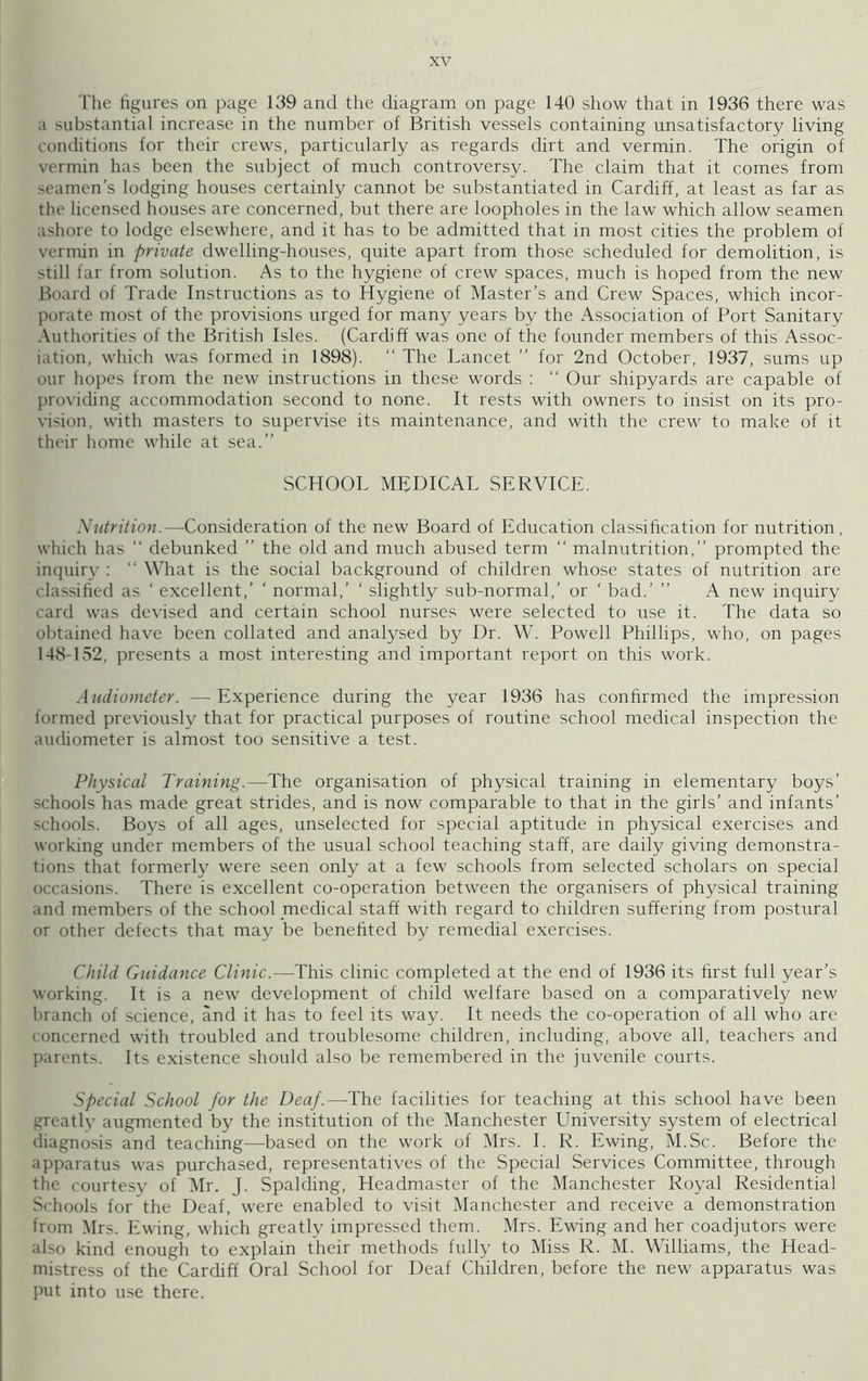 The figures on page 139 and the diagram on page 140 show that in 1936 there was a substantial increase in the number of British vessels containing unsatisfactory living conditions for their crews, particularly as regards dirt and vermin. The origin of vermin has been the subject of much controversy. The claim that it comes from seamen's lodging houses certainly cannot be substantiated in Cardiff, at least as far as the licensed houses are concerned, but there are loopholes in the law which allow seamen ashore to lodge elsewhere, and it has to be admitted that in most cities the problem of vermin in private dwelling-houses, quite apart from those scheduled for demolition, is still far from solution. As to the hygiene of crew spaces, much is hoped from the new Board of Trade Instructions as to Hygiene of Master’s and Crew Spaces, which incor- porate most of the provisions urged for many years by the Association of Port Sanitary Authorities of the British Isles. (Cardiff was one of the founder members of this Assoc- iation, which was formed in 1898). “ The Lancet ” for 2nd October, 1937, sums up our hopes from the new instructions in these words : “ Our shipyards are capable of providing accommodation second to none. It rests with owners to insist on its pro- vision, with masters to supervise its maintenance, and with the crew to make of it their home while at sea.” SCHOOL MEDICAL SERVICE. Nutrition.—Consideration of the new Board of Education classification for nutrition, which has “ debunked ” the old and much abused term “ malnutrition,” prompted the inquiry :  What is the social background of children whose states of nutrition are classified as ‘ excellent,’ ' normal,’ ' slightly sub-normal,’ or ‘ bad.’ ” A new inquiry card was devised and certain school nurses were selected to use it. The data so obtained have been collated and analysed by Dr. W. Powell Phillips, who, on pages 148-152, presents a most interesting and important report on this work. Audiometer. — Experience during the year 1936 has confirmed the impression formed previously that for practical purposes of routine school medical inspection the audiometer is almost too sensitive a test. Physical Training.—The organisation of physical training in elementary boys’ schools has made great strides, and is now comparable to that in the girls’ and infants’ schools. Boys of all ages, unselected for special aptitude in physical exercises and working under members of the usual school teaching staff, are daily giving demonstra- tions that formerly were seen only at a few schools from selected scholars on special occasions. There is excellent co-operation between the organisers of physical training and members of the school medical staff with regard to children suffering from postural or other defects that may be benefited by remedial exercises. Child Guidance Clinic.—This clinic completed at the end of 1936 its first full year’s working. It is a new development of child welfare based on a comparatively new branch of science, and it has to feel its way. It needs the co-operation of all who are concerned with troubled and troublesome children, including, above all, teachers and parents. Its existence should also be remembered in the juvenile courts. Special School for the Deaf.—The facilities for teaching at this school have been greatlv augmented by the institution of the Manchester University system of electrical diagnosis and teaching—based on the work of Mrs. I. R. Ewing, M.Sc. Before the apparatus was purchased, representatives of the Special Services Committee, through the courtesy of Mr. J. Spalding, Headmaster of the Manchester Royal Residential Schools for the Deaf, were enabled to visit Manchester and receive a demonstration from Mrs. Ewing, which greatly impressed them. Mrs. Ewing and her coadjutors were also kind enough to explain their methods fully to Miss R. M. Williams, the Head- mistress of the Cardiff Oral School for Deaf Children, before the new apparatus was put into use there.