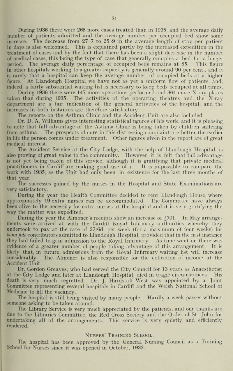 During 1936 there were 265 more cases treated than in 1935, and the average daily number of patients admitted and the average number per occupied bed show some increase. The decrease from 27 -7 to 25 -9 in the average length of stay per patient in days is also welcomed. This is explained partly by the increased expedition in the treatment of cases and by the fact that there has been a slight decrease in the number of medical cases, this being the type of case that generally occupies a bed for a longer period. The average daily percentage of occupied beds remains at 85. This figure in other hospitals working to a greater capacity is generally around 90 per cent., and it is rarely that a hospital can keep the average number of occupied beds at a higher figure. At Llandough Hospital we have not as yet a uniform flow of patients, and, indeed, a fairly substantial waiting list is necessary to keep beds occupied at all times. During 1936 there were 147 more operations performed and 364 more X-ray plates taken than during 1935. The activities of the operating theatres and the X-ray department are a fair indication of the general activities of the hospital, and the increases in both instances are therefore satisfactory. The reports on the Asthma Clinic and the Accident Unit are also included. Dr. D. A. Williams gives interesting statistical figures of his work, and it is pleasing to note that full advantage of the Asthma Clinic is being taken by children suffering from asthma. The prospects of cure in this distressing complaint are better the earlier in life the person comes under treatment. Other figures given in the report are of great medical interest. The Accident Service at the City Lodge, with the help of Llandough Hospital, is also proving of great value to the community. However, it is felt that full advantage is not yet being taken of this service, although it is gratifying that private medical practitioners in Cardiff are making good use of it. It is impossible to compare the work with 1935, as the Unit had only been in existence for the last three months of that year. The successes gained by the nurses in the Hospital and State Examinations are very satisfactory. During the year the Health Committee decided to rent Llandough House, where approximately 19 extra nurses can be accommodated. The Committee have always been alive to the necessity for extra nurses at the hospital and it is very gratifying the way the matter was expedited. During the year the Almoner’s receipts show an increase of £701. In May arrange- ments were arrived at with the Cardiff Royal Infirmary authorities whereby they undertook to pay at the rate of 27/6d. per week (for a maximum of four weeks) for bona fide contributors admitted to Llandough Hospital, provided that in the first instance they had failed to gain admission to the Royal Infirmary. As time went on there was evidence of a greater number of people taking advantage of this arrangement. It is likely that, in future, admissions from the Royal Infirmary waiting list will increase considerably. The Almoner is also responsible for the collection of income at the Accident Unit. Dr. Gordon Greaves, who had served the City Council for 13 years as Anaesthetist at the City Lodge and later at Llandough Hospital, died in tragic circumstances. His death is very much regretted. Dr. J. Hardstaff West was appointed by a Joint Committee representing several hospitals in Cardiff and the Welsh National School of Medicine to fill the vacancy. 'Hie hospital is still being visited by many people. Hardly a week passes without someone asking to be taken around. The Library Service is very much appreciated by the patients, and our thanks arc due to the Libraries Committee, the Red Cross Society and the Order of St. John for undertaking all of the arrangements. This service is very quietly and efficiently rendered. Nurses’ Training School. The hospital has been approved by the General Nursing Council as a Training School for Nurses since it was opened in October, 1933.