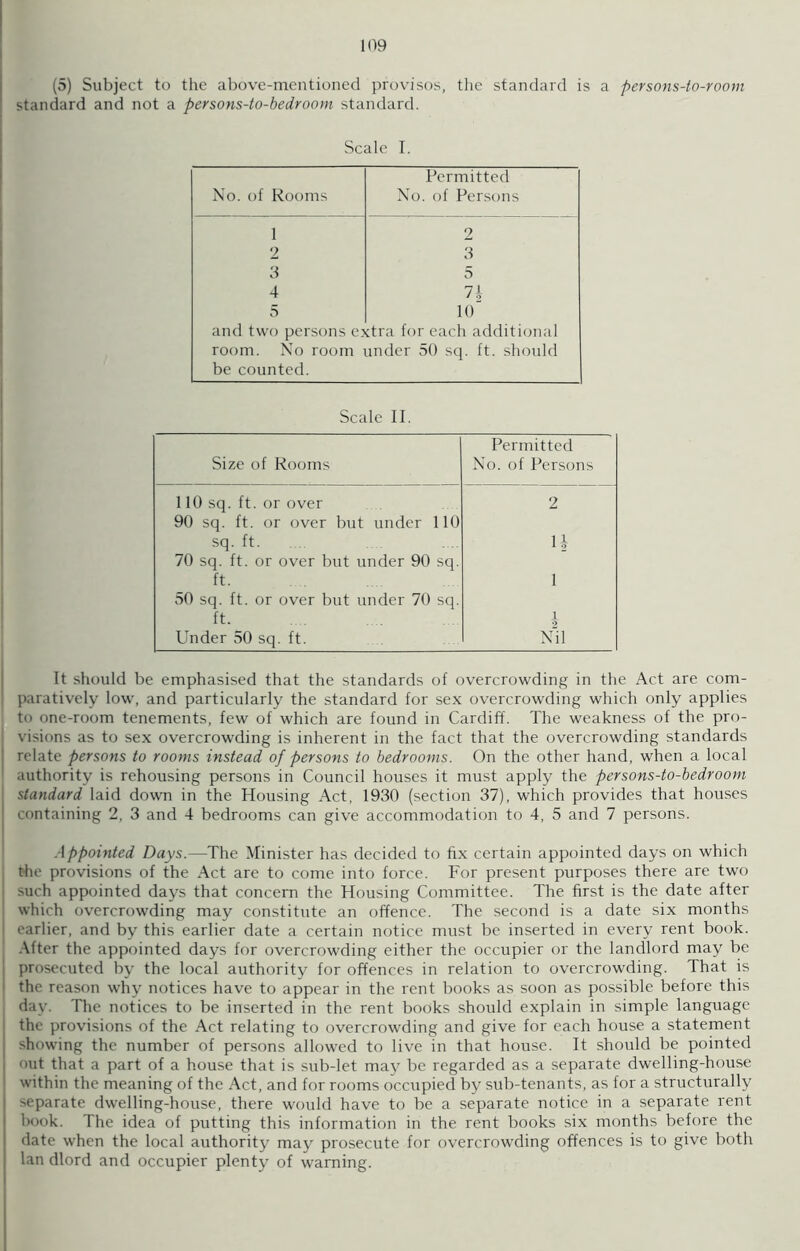 (5) Subject to the above-mentioned provisos, the standard is a persons-to-room standard and not a persons-to-bedroom standard. Scale I. Permitted No. of Rooms No. of Persons 1 9 2 3 3 5 4 71 5 10 and two persons extra for each additional room. No room under 50 sq. ft. should be counted. Scale II. Size of Rooms Permitted No. of Persons 110 sq. ft. or over 2 90 sq. ft. or over but under 110 sq. ft. H 70 sq. ft. or over but under 90 sq. ft. 1 50 sq. ft. or over but under 70 sq. ft. 1 Under 50 sq. ft. Nil It should be emphasised that the standards of overcrowding in the Act are com- paratively low, and particularly the standard for sex overcrowding which only applies to one-room tenements, few of which are found in Cardiff. The weakness of the pro- visions as to sex overcrowding is inherent in the fact that the overcrowding standards relate persons to rooms instead of persons to bedrooms. On the other hand, when a local authority is rehousing persons in Council houses it must apply the persons-to-bedroom standard laid down in the Housing Act, 1930 (section 37), which provides that houses containing 2, 3 and 4 bedrooms can give accommodation to 4, 5 and 7 persons. Appointed Days.—The Minister has decided to fix certain appointed days on which the provisions of the Act are to come into force. For present purposes there are two such appointed days that concern the Housing Committee. The first is the date after which overcrowding may constitute an offence. The second is a date six months earlier, and by this earlier date a certain notice must be inserted in every rent book. After the appointed days for overcrowding either the occupier or the landlord may be prosecuted by the local authority for offences in relation to overcrowding. That is the reason why notices have to appear in the rent books as soon as possible before this day. The notices to be inserted in the rent books should explain in simple language the provisions of the Act relating to overcrowding and give for each house a statement showing the number of persons allowed to live in that house. It should be pointed out that a part of a house that is sub-let may be regarded as a separate dwelling-house within the meaning of the Act, and for rooms occupied by sub-tenants, as for a structurally separate dwelling-house, there would have to be a separate notice in a separate rent book. The idea of putting this information in the rent books six months before the date when the local authority may prosecute for overcrowding offences is to give both lan dlord and occupier plenty of warning.