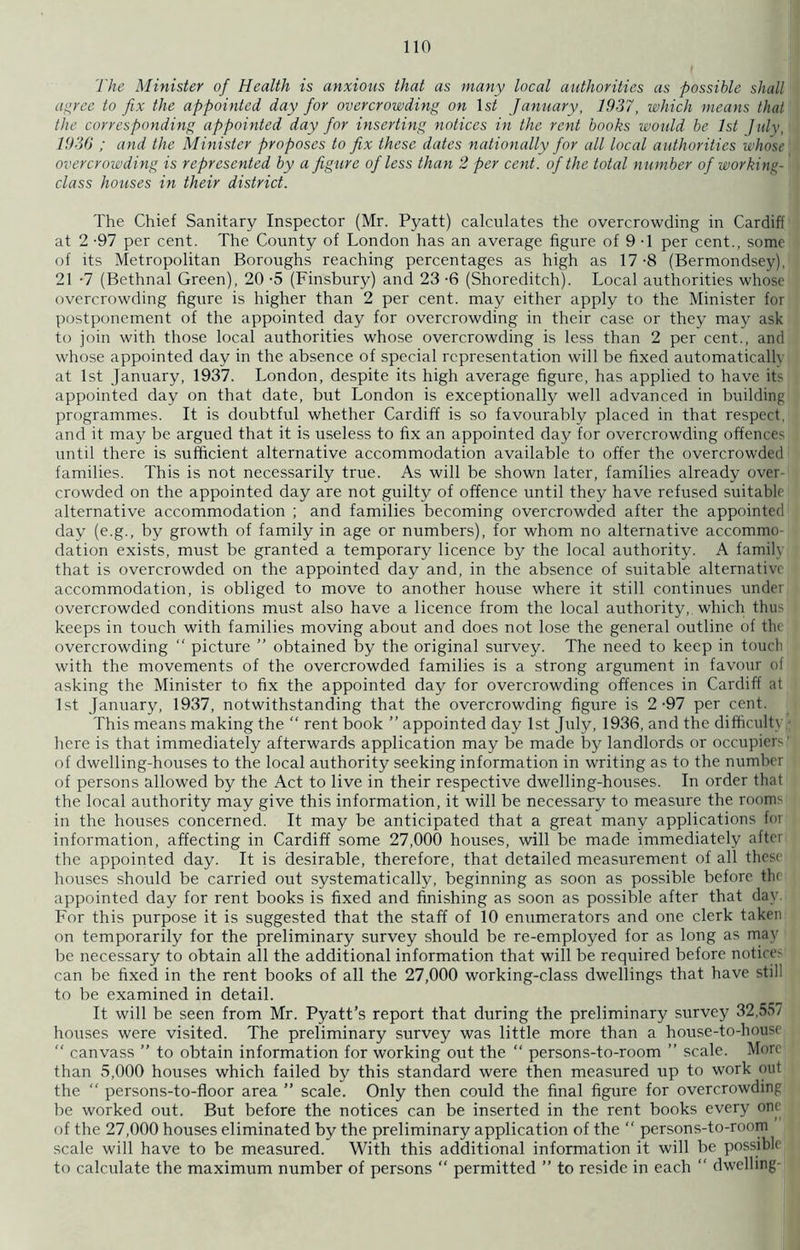 The Minister of Health is anxious that as many local authorities as possible shall agree to fix the appointed day for overcrowding on ls£ January, 1937, which means that the corresponding appointed day for inserting notices in the rent books would be 1st July, 1930 ; and the Minister proposes to fix these dates nationally for all local authorities whose overcrowding is represented by a figure of less than 2 per cent, of the total number of working- class houses in their district. The Chief Sanitary Inspector (Mr. Pyatt) calculates the overcrowding in Cardiff at 2 -97 per cent. The County of London has an average figure of 9 -1 per cent., some of its Metropolitan Boroughs reaching percentages as high as 17-8 (Bermondsey), 21 -7 (Bethnal Green), 20 -5 (Finsbury) and 23 -6 (Shoreditch). Local authorities whose overcrowding figure is higher than 2 per cent, may either apply to the Minister for postponement of the appointed day for overcrowding in their case or they may ask to join with those local authorities whose overcrowding is less than 2 per cent., and whose appointed day in the absence of special representation will be fixed automatically at 1st January, 1937. London, despite its high average figure, has applied to have its appointed day on that date, but London is exceptionally well advanced in building programmes. It is doubtful whether Cardiff is so favourably placed in that respect, and it may be argued that it is useless to fix an appointed day for overcrowding offences until there is sufficient alternative accommodation available to offer the overcrowded families. This is not necessarily true. As will be shown later, families already over- crowded on the appointed day are not guilty of offence until they have refused suitable alternative accommodation ; and families becoming overcrowded after the appointed day (e.g., by growth of family in age or numbers), for whom no alternative accommo- dation exists, must be granted a temporary licence by the local authority. A famih that is overcrowded on the appointed day and, in the absence of suitable alternative accommodation, is obliged to move to another house where it still continues under overcrowded conditions must also have a licence from the local authority, which thus keeps in touch with families moving about and does not lose the general outline of tlu overcrowding “ picture ” obtained by the original survey. The need to keep in touch with the movements of the overcrowded families is a strong argument in favour of asking the Minister to fix the appointed day for overcrowding offences in Cardiff at 1st January, 1937, notwithstanding that the overcrowding figure is 2-97 per cent. This means making the “ rent book ” appointed day 1st July, 1936, and the difficulty here is that immediately afterwards application may be made by landlords or occupiers' of dwelling-houses to the local authority seeking information in writing as to the number of persons allowed by the Act to live in their respective dwelling-houses. In order that the local authority may give this information, it will be necessary to measure the rooms in the houses concerned. It may be anticipated that a great many applications for information, affecting in Cardiff some 27,000 houses, will be made immediately after the appointed day. It is desirable, therefore, that detailed measurement of all these houses should be carried out systematically, beginning as soon as possible before the appointed day for rent books is fixed and finishing as soon as possible after that day For this purpose it is suggested that the staff of 10 enumerators and one clerk taken on temporarily for the preliminary survey should be re-employed for as long as may be necessary to obtain all the additional information that will be required before notice- can be fixed in the rent books of all the 27,000 working-class dwellings that have still to be examined in detail. It will be seen from Mr. Pyatt’s report that during the preliminary survey 32,557 houses were visited. The preliminary survey was little more than a house-to-house  canvass ” to obtain information for working out the “ persons-to-room ” scale. More than 5,000 houses which failed by this standard were then measured up to work out the “ persons-to-floor area ” scale. Only then could the final figure for overcrowding be worked out. But before the notices can be inserted in the rent books every one of the 27,000 houses eliminated by the preliminary application of the “ persons-to-room scale will have to be measured. With this additional information it will be possible to calculate the maximum number of persons “ permitted ” to reside in each “ dwelling-