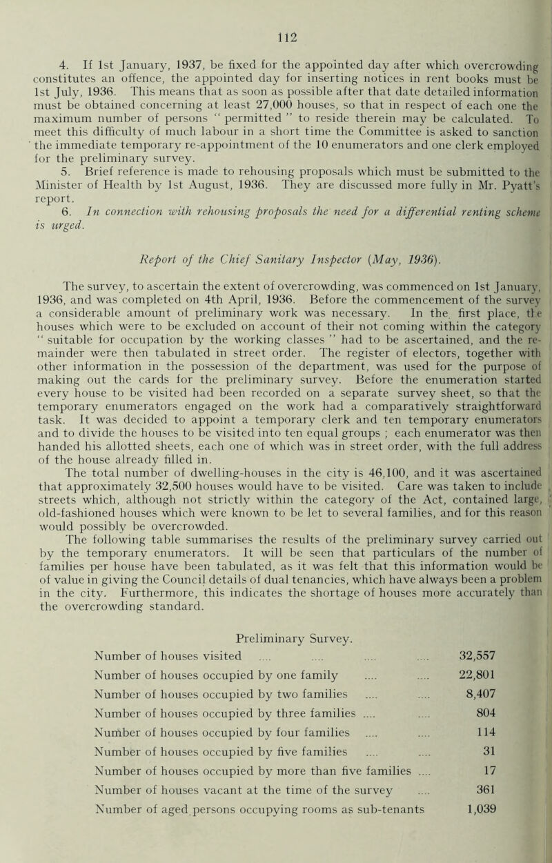 4. If 1st January, 1937, be fixed for the appointed day after which overcrowding constitutes an offence, the appointed day for inserting notices in rent books must be 1st July, 1936. This means that as soon as possible after that date detailed information must be obtained concerning at least 27,000 houses, so that in respect of each one the maximum number of persons “ permitted ’’ to reside therein may be calculated. To meet this difficulty of much labour in a short time the Committee is asked to sanction the immediate temporary re-appointment of the 10 enumerators and one clerk employed for the preliminary survey. 5. Brief reference is made to rehousing proposals which must be submitted to the Minister of Health by 1st August, 1936. They are discussed more fully in Mr. Pyatt’s report. 6. In connection with rehousing proposals the need for a differential renting scheme The survey, to ascertain the extent of overcrowding, was commenced on 1st January, 1936, and was completed on 4th April, 1936. Before the commencement of the survey a considerable amount of preliminary work was necessary. In the. first place, tie houses which were to be excluded on account of their not coming within the category “ suitable for occupation by the working classes ” had to be ascertained, and the re- mainder were then tabulated in street order. The register of electors, together with other information in the possession of the department, was used for the purpose of making out the cards for the preliminary survey. Before the enumeration started every house to be visited had been recorded on a separate survey sheet, so that the temporary enumerators engaged on the work had a comparatively straightforward task. It was decided to appoint a temporary clerk and ten temporary enumerators and to divide the houses to be visited into ten equal groups ; each enumerator was then handed his allotted sheets, each one of which was in street order, with the full address of the house already filled in. The total number of dwelling-houses in the city is 46,100, and it was ascertained that approximately 32,500 houses would have to be visited. Care was taken to include streets which, although not strictly within the category of the Act, contained large, old-fashioned houses which were known to be let to several families, and for this reason would possibly be overcrowded. The following table summarises the results of the preliminary survey carried out by the temporary enumerators. It will be seen that particulars of the number of families per house have been tabulated, as it was felt that this information would be of value in giving the Council details of dual tenancies, which have always been a problem in the city. Furthermore, this indicates the shortage of houses more accurately than the overcrowding standard. is urged. Report of the Chief Sanitary Inspector [May, 1936). Preliminary Survey. Number of houses visited Number of houses occupied by one family Number of houses occupied by two families Number of houses occupied by three families .... Number of houses occupied by four families Number of houses occupied by five families Number of houses occupied by more than five families .. Number of houses vacant at the time of the survey Number of aged persons occupying rooms as sub-tenants 22,801 32,557 8,407 804 114 31 17 361 1,039