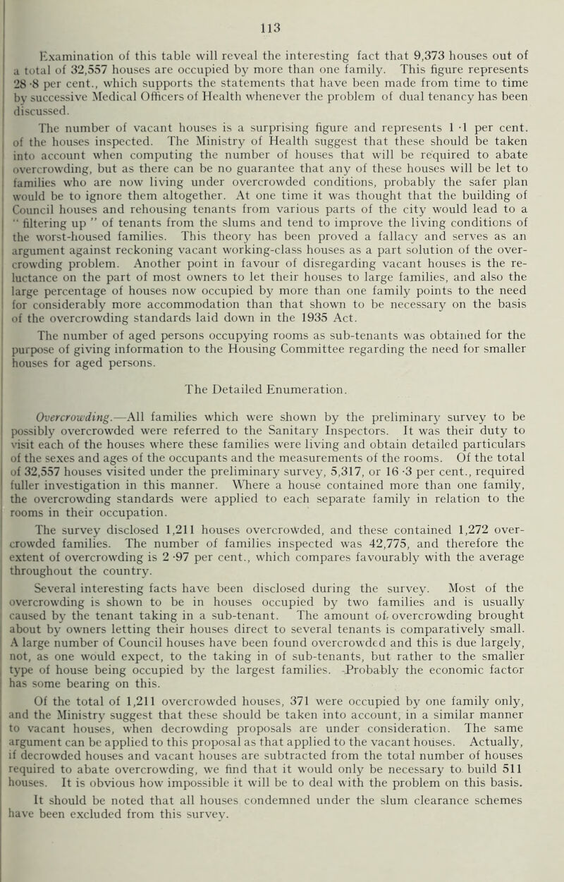 Examination of this table will reveal the interesting fact that 9,373 houses out of a total of 32,557 houses are occupied by more than one family. This figure represents 28-8 per cent., which supports the statements that have been made from time to time by successive Medical Officers of Health whenever the problem of dual tenancy has been discussed. The number of vacant houses is a surprising figure and represents 1 -1 per cent, of the houses inspected. The Ministry of Health suggest that these should be taken into account when computing the number of houses that will be required to abate | overcrowding, but as there can be no guarantee that any of these houses will be let to families who are now living under overcrowded conditions, probably the safer plan would be to ignore them altogether. At one time it was thought that the building of Council houses and rehousing tenants from various parts of the city would lead to a filtering up ” of tenants from the slums and tend to improve the living conditions of 1 the worst-housed families. This theory has been proved a fallacy and serves as an argument against reckoning vacant working-class houses as a part solution of the over- , crowding problem. Another point in favour of disregarding vacant houses is the re- luctance on the part of most owners to let their houses to large families, and also the large percentage of houses now occupied by more than one family points to the need for considerably more accommodation than that shown to be necessary on the basis of the overcrowding standards laid down in the 1935 Act. The number of aged persons occupying rooms as sub-tenants was obtained for the purpose of giving information to the Housing Committee regarding the need for smaller houses for aged persons. The Detailed Enumeration. Overcrowding.—All families which were shown by the preliminary survey to be possibly overcrowded were referred to the Sanitary Inspectors. It was their duty to visit each of the houses where these families were living and obtain detailed particulars of the sexes and ages of the occupants and the measurements of the rooms. Of the total of 32,557 houses visited under the preliminary survey, 5,317, or 16 -3 per cent., required I fuller investigation in this manner. Where a house contained more than one family, the overcrowding standards were applied to each separate family in relation to the rooms in their occupation. The survey disclosed 1,211 houses overcrowded, and these contained 1,272 over- crowded families. The number of families inspected was 42,775, and therefore the extent of overcrowding is 2 -97 per cent., which compares favourably with the average throughout the country. Several interesting facts have been disclosed during the survey. Most of the overcrowding is shown to be in houses occupied by two families and is usually caused by the tenant taking in a sub-tenant. The amount of, overcrowding brought about by owners letting their houses direct to several tenants is comparatively small. A large number of Council houses have been found overcrowded and this is due largely, I not, as one would expect, to the taking in of sub-tenants, but rather to the smaller type of house being occupied by the largest families. -Probably the economic factor has some bearing on this. Of the total of 1,211 overcrowded houses, 371 were occupied by one family only, and the Ministry suggest that these should be taken into account, in a similar manner to vacant houses, when decrowding proposals are under consideration. The same argument can be applied to this proposal as that applied to the vacant houses. Actually, if decrowded houses and vacant houses are subtracted from the total number of houses required to abate overcrowding, wre find that it would only be necessary to build 511 houses. It is obvious how impossible it will be to deal with the problem on this basis. It should be noted that all houses condemned under the slum clearance schemes have been excluded from this survey.