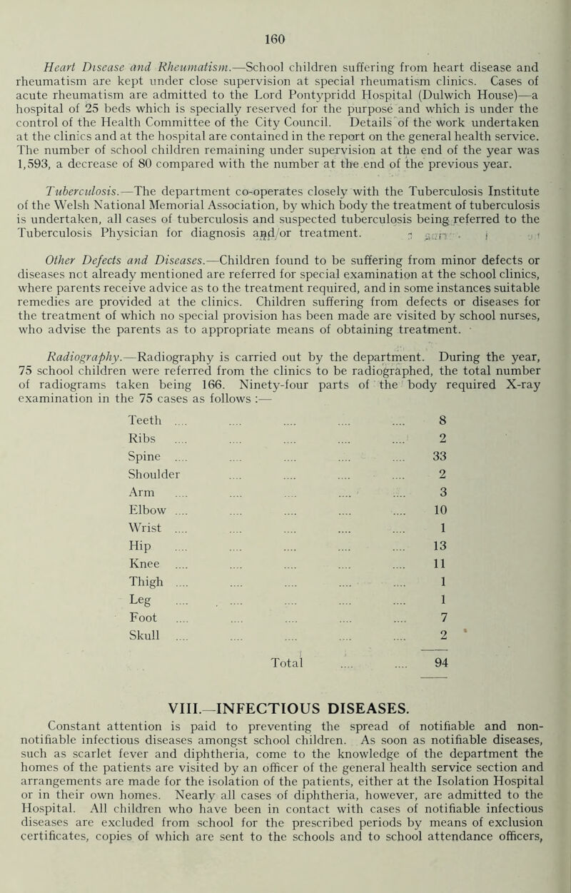 Heart Disease and Rheumatism.—School children suffering from heart disease and rheumatism are kept under close supervision at special rheumatism clinics. Cases of acute rheumatism are admitted to the Lord Pontypridd Hospital (Dulwich House)—a hospital of 25 beds which is specially reserved for the purpose and which is under the control of the Health Committee of the City Council. Details of the work undertaken at the clinics and at the hospital are contained in the report on the general health service. The number of school children remaining under supervision at the end of the year was 1,593, a decrease of 80 compared with the number at the end of the previous year. Tuberculosis.—The department co-operates closely with the Tuberculosis Institute of the Welsh National Memorial Association, by which body the treatment of tuberculosis is undertaken, all cases of tuberculosis and suspected tuberculosis being referred to the Tuberculosis Physician for diagnosis agd/or treatment. - :-!Lrp . f Other Defects and Diseases.—Children found to be suffering from minor defects or diseases not already mentioned are referred for special examination at the school clinics, where parents receive advice as to the treatment required, and in some instances suitable remedies are provided at the clinics. Children suffering from defects or diseases for the treatment of which no special provision has been made are visited by school nurses, who advise the parents as to appropriate means of obtaining treatment. ■ Radiography.—Radiography is carried out by the department. During the year, 75 school children were referred from the clinics to be radiographed, the total number of radiograms taken being 166. Ninety-four parts of the body required X-ray examination in the 75 cases as follows :— Teeth .... .... .... .... .... 8 Ribs .... .... .... .... .... 2 Spine .... .... .... .... .... 33 Shoulder .... .... .... .... 2 Arm .... .... .... .... .... 3 Elbow .... .... .... .... .... 10 Wrist .... .... .... .... .... 1 Hip .... .... .... .... .... 13 Knee .... .... .... .... .... 11 Thigh .... .... .... .... .... 1 Leg .... .... .... .... .... 1 Foot .... .... .... .... .... 7 Skull .... .... .... .... .... 2 * Total .... .... 94 VIII.—INFECTIOUS DISEASES. Constant attention is paid to preventing the spread of notifiable and non- notifiable infectious diseases amongst school children. As soon as notifiable diseases, such as scarlet fever and diphtheria, come to the knowledge of the department the homes of the patients are visited by an officer of the general health service section and arrangements are made for the isolation of the patients, either at the Isolation Hospital or in their own homes. Nearly all cases of diphtheria, however, are admitted to the Hospital. All children who have been in contact with cases of notifiable infectious diseases are excluded from school for the prescribed periods by means of exclusion certificates, copies of which are sent to the schools and to school attendance officers,