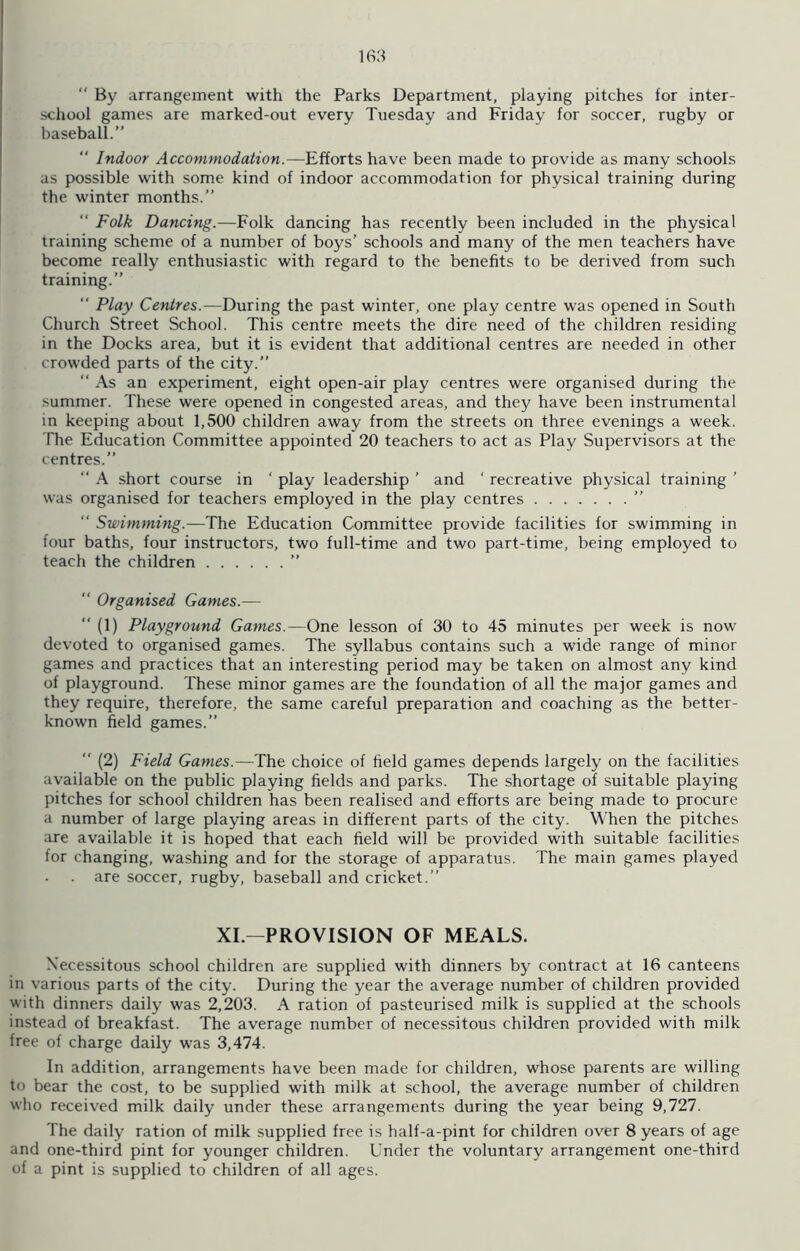  By arrangement with the Parks Department, playing pitches for inter- school games are marked-out every Tuesday and Friday for soccer, rugby or baseball.”  Indoor Accommodation.—Efforts have been made to provide as many schools as possible with some kind of indoor accommodation for physical training during the winter months.” “ Folk Dancing.—Folk dancing has recently been included in the physical training scheme of a number of boys’ schools and many of the men teachers have become really enthusiastic with regard to the benefits to be derived from such training.” “ Play Centres.—During the past winter, one play centre was opened in South Church Street School. This centre meets the dire need of the children residing in the Docks area, but it is evident that additional centres are needed in other crowded parts of the city.” “ As an experiment, eight open-air play centres were organised during the summer. These were opened in congested areas, and they have been instrumental in keeping about 1,500 children away from the streets on three evenings a week. The Education Committee appointed 20 teachers to act as Play Supervisors at the centres.” “ A short course in ‘ play leadership ’ and ' recreative physical training ’ was organised for teachers employed in the play centres ” “ Swimming.—The Education Committee provide facilities for swimming in four baths, four instructors, two full-time and two part-time, being employed to teach the children ”  Organised Games.—  (1) Playground Games.—One lesson of 30 to 45 minutes per week is now devoted to organised games. The syllabus contains such a wide range of minor games and practices that an interesting period may be taken on almost any kind of playground. These minor games are the foundation of all the major games and they require, therefore, the same careful preparation and coaching as the better- known field games.” “ (2) Field Games.—The choice of field games depends largely on the facilities available on the public playing fields and parks. The shortage of suitable playing pitches for school children has been realised and efforts are being made to procure a number of large playing areas in different parts of the city. When the pitches are available it is hoped that each field will be provided with suitable facilities for changing, washing and for the storage of apparatus. The main games played . are soccer, rugby, baseball and cricket.” XI—PROVISION OF MEALS. Necessitous school children are supplied with dinners by contract at 16 canteens in various parts of the city. During the year the average number of children provided with dinners daily was 2,203. A ration of pasteurised milk is supplied at the schools instead of breakfast. The average number of necessitous children provided with milk free of charge daily was 3,474. In addition, arrangements have been made for children, whose parents are willing to bear the cost, to be supplied with milk at school, the average number of children who received milk daily under these arrangements during the year being 9,727. The daily ration of milk supplied free is half-a-pint for children over 8 years of age and one-third pint for younger children. Under the voluntary arrangement one-third of a pint is supplied to children of all ages.