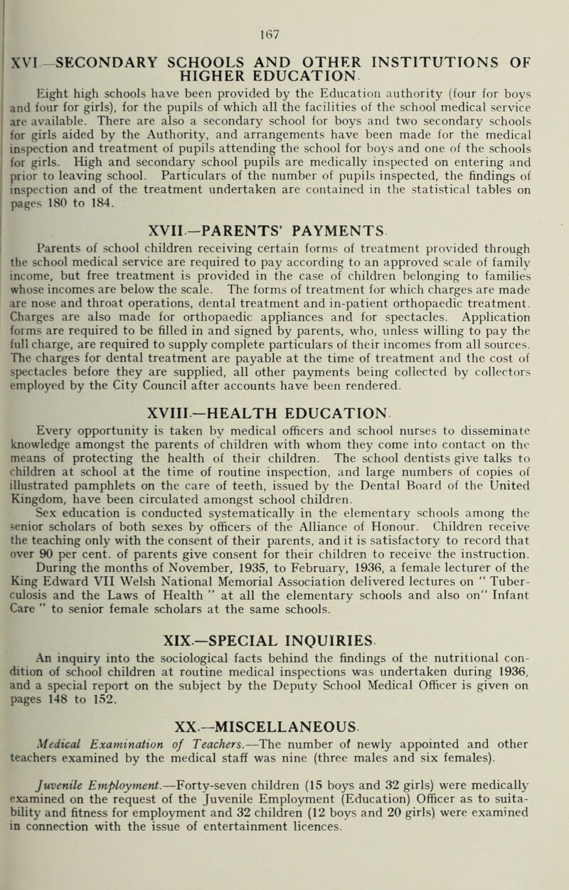 XVI-SECONDARY SCHOOLS AND OTHER INSTITUTIONS OF HIGHER EDUCATION Eight high schools have been provided by the Education authority (four for boys | and four for girls), for the pupils of which all the facilities of the school medical service arc available. There are also a secondary school for boys and two secondary schools for girls aided by the Authority, and arrangements have been made for the medical inspection and treatment of pupils attending the school for boys and one of the schools for girls. High and secondary school pupils are medically inspected on entering and prior to leaving school. Particulars of the number of pupils inspected, the findings of inspection and of the treatment undertaken are contained in the statistical tables on pages 180 to 184. XVII -PARENTS’ PAYMENTS Parents of school children receiving certain forms of treatment provided through the school medical service are required to pay according to an approved scale of family income, but free treatment is provided in the case of children belonging to families whose incomes are below the scale. The forms of treatment for which charges are made are nose and throat operations, dental treatment and in-patient orthopaedic treatment. Charges are also made for orthopaedic appliances and for spectacles. Application forms are required to be filled in and signed by parents, who, unless willing to pay the full charge, are required to supply complete particulars of their incomes from all sources. The charges for dental treatment are payable at the time of treatment and the cost of spectacles before they are supplied, all other payments being collected by collectors employed by the City Council after accounts have been rendered. XVIII—HEALTH EDUCATION Every opportunity is taken by medical officers and school nurses to disseminate knowledge amongst the parents of children with whom they come into contact on the means of protecting the health of their children. The school dentists give talks to children at school at the time of routine inspection, and large numbers of copies of illustrated pamphlets on the care of teeth, issued by the Dental Board of the United Kingdom, have been circulated amongst school children. Sex education is conducted systematically in the elementary schools among the senior scholars of both sexes by officers of the Alliance of Honour. Children receive the teaching only with the consent of their parents, and it is satisfactory to record that over 90 per cent, of parents give consent for their children to receive the instruction. During the months of November, 1935, to February, 1936, a female lecturer of the King Edward VII Welsh National Memorial Association delivered lectures on “ Tuber- culosis and the Laws of Health ” at all the elementary schools and also on Infant Care ” to senior female scholars at the same schools. XIX—SPECIAL INQUIRIES An inquiry into the sociological facts behind the findings of the nutritional con- dition of school children at routine medical inspections was undertaken during 1936, and a special report on the subject by the Deputy School Medical Officer is given on pages 148 to 152. XX—MISCELLANEOUS. Medical Examination of Teachers.—The number of newly appointed and other teachers examined by the medical staff was nine (three males and six females). Juvenile Employment.—Forty-seven children (15 boys and 32 girls) were medically examined on the request of the Juvenile Employment (Education) Officer as to suita- bility and fitness for employment and 32 children (12 boys and 20 girls) were examined in connection with the issue of entertainment licences.