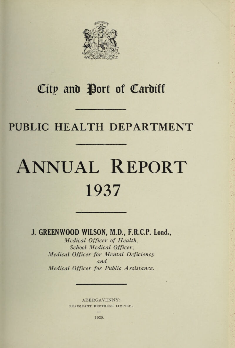 Cttp anti $ort of Cardiff PUBLIC HEALTH DEPARTMENT Annual Report 1937 J. GREENWOOD WILSON, M.D., F.R.C.P. Lond., Medical Officer of Health, School Medical Officer, Medical Officer for Mental Deficiency and Medical Officer for Public Assistance. ABERGAVENNY: seargeant brothers limited. 1938.