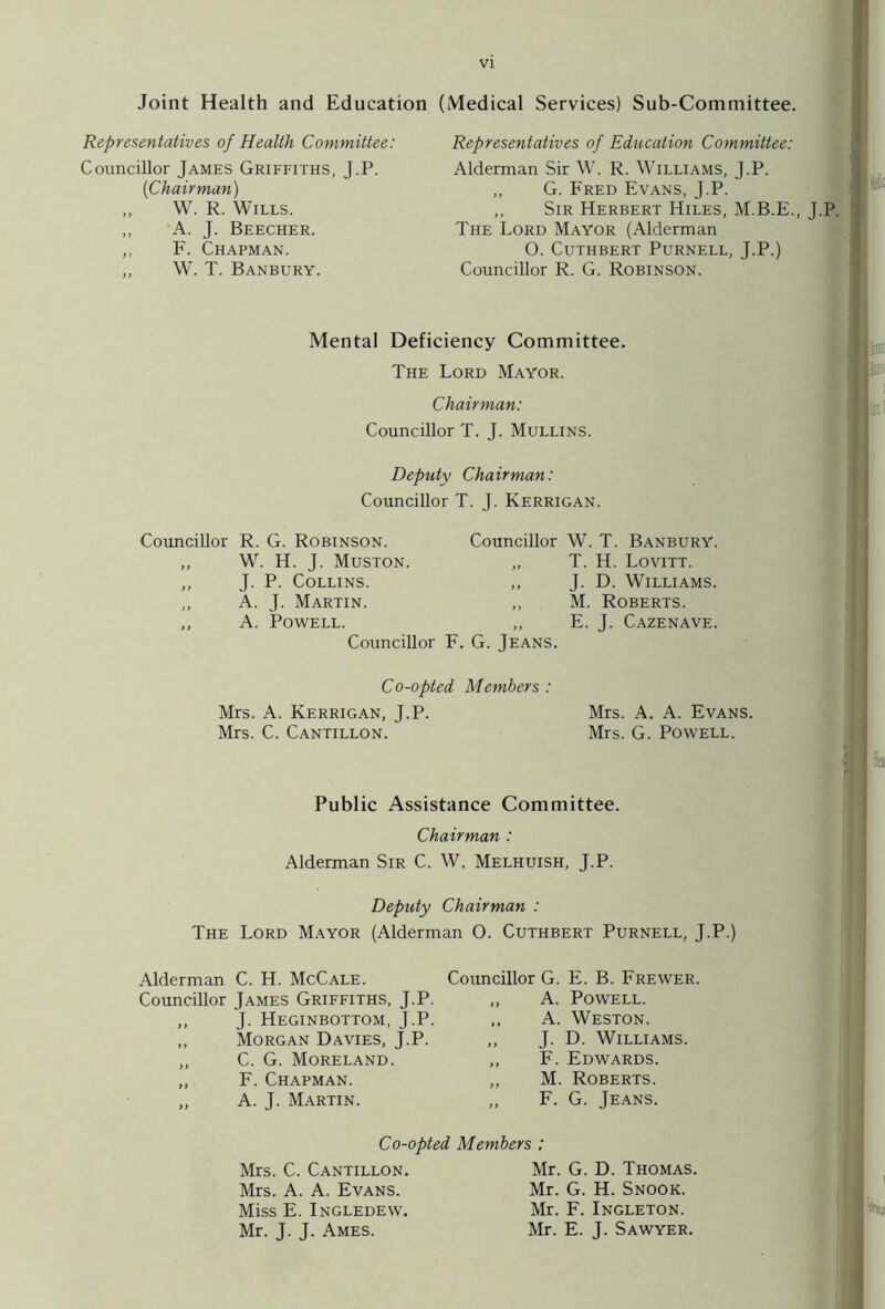 Joint Health and Education (Medical Services) Sub-Committee. Representatives of Health Committee: Councillor James Griffiths, J.P. (Chairman) „ W. R. Wills. „ A. J. Beecher. ,, F. Chapman. ,, W. T. Banbury. Representatives of Education Committee: Alderman Sir W. R. Williams, J.P. „ G. Fred Evans, J.P. ,, Sir Herbert Hiles, M.B.E., J.P. The Lord Mayor (Alderman O. Cuthbert Purnell, J.P.) Councillor R. G. Robinson. Mental Deficiency Committee. The Lord Mayor. Chairman: Councillor T. J. Mullins. Deputy Chairman: Councillor T. J. Kerrigan. Councillor R. G. Robinson. ,, W. H. J. Muston. ,, J. P. Collins. „ A. J. Martin. „ A. Powell. Councillor F, Co-opted Mrs. A. Kerrigan, J.P. Mrs. C. Cantillon. Councillor W. T. Banbury. „ T. H. Lovitt. ,, J. D. Williams. „ M. Roberts. „ E. J. Cazenave. , G. Jeans. Members : Mrs. A. A. Evans. Mrs. G. Powell. Public Assistance Committee. Chairman : Alderman Sir C. W. Melhuish, J.P. Deputy Chairman : The Lord Mayor (Alderman O. Cuthbert Purnell, J.P.) Alderman C. H. McCale. Councillor James Griffiths, J.P. ,, J. Heginbottom, J.P. ,, Morgan Davies, J.P. „ C. G. Moreland. „ F. Chapman. „ A. J. Martin. Councillor G. E. B. Frewer. „ A. Powell. ,, A. Weston. „ J. D. Williams. ,, F. Edwards. „ M. Roberts. ,, F. G. Jeans. Co-opted Members : Mrs. C. Cantillon. Mrs. A. A. Evans. Miss E. Ingledew. Mr. J. J. Ames. Mr. G. D. Thomas. Mr. G. H. Snook. Mr. F. Ingleton. Mr. E. J. Sawyer.