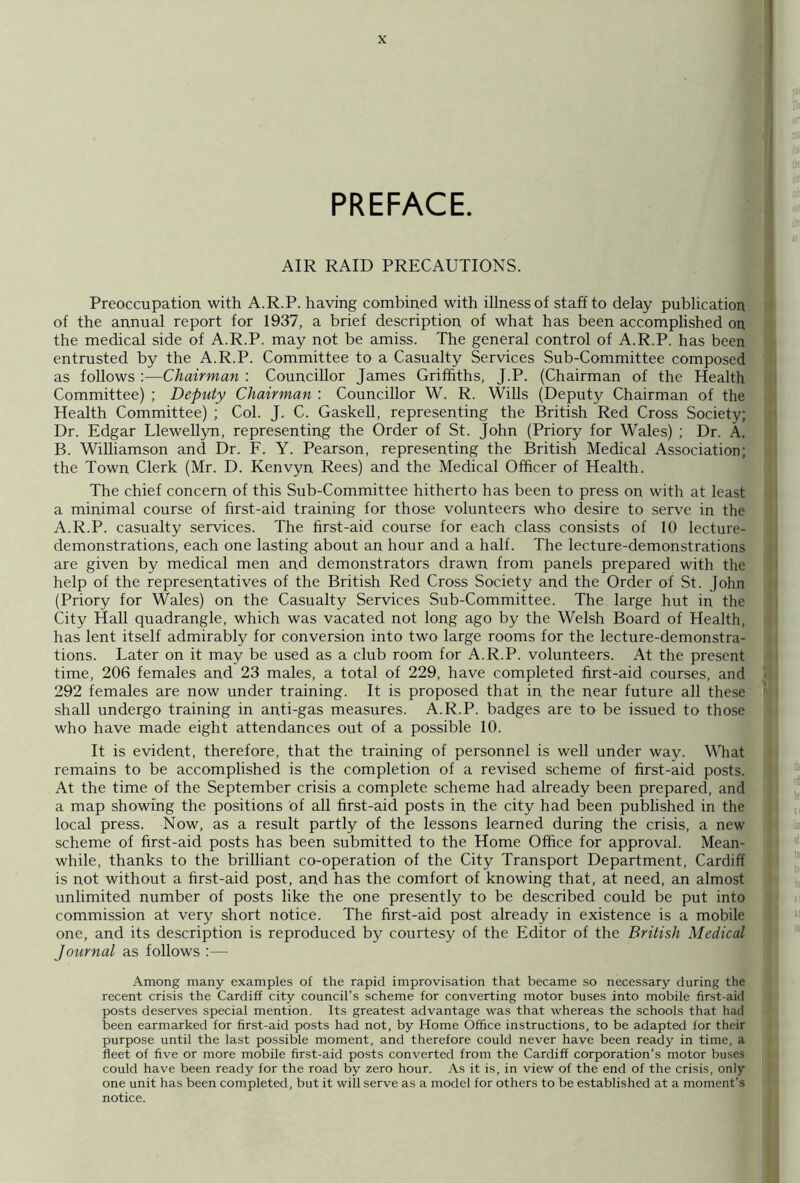 PREFACE. AIR RAID PRECAUTIONS. Preoccupation with A.R.P. having combined with illness of staff to delay publication of the annual report for 1937, a brief description of what has been accomplished on the medical side of A.R.P. may not be amiss. The general control of A.R.P. has been entrusted by the A.R.P. Committee to a Casualty Services Sub-Committee composed as follows :—Chairman : Councillor James Griffiths, J.P. (Chairman of the Health Committee) ; Deputy Chairman : Councillor W. R. Wills (Deputy Chairman of the Health Committee) ; Col. J. C. Gaskell, representing the British Red Cross Society; Dr. Edgar Llewellyn, representing the Order of St. John (Priory for Wales) ; Dr. A. B. Williamson and Dr. F. Y. Pearson, representing the British Medical Association; the Town Clerk (Mr. D. Kenvyn Rees) and the Medical Officer of Health. The chief concern of this Sub-Committee hitherto has been to press on with at least a minimal course of first-aid training for those volunteers who desire to serve in the A.R.P. casualty services. The first-aid course for each class consists of 10 lecture- demonstrations, each one lasting about an hour and a half. The lecture-demonstrations are given by medical men and demonstrators drawn from panels prepared with the help of the representatives of the British Red Cross Society and the Order of St. John (Priory for Wales) on the Casualty Services Sub-Committee. The large hut in the City Hall quadrangle, which was vacated not long ago by the Welsh Board of Health, has lent itself admirably for conversion into two large rooms for the lecture-demonstra- tions. Later on it may be used as a club room for A.R.P. volunteers. At the present time, 206 females and 23 males, a total of 229, have completed first-aid courses, and 292 females are now under training. It is proposed that in the near future all these shall undergo training in anti-gas measures. A.R.P. badges are to be issued to those who have made eight attendances out of a possible 10. It is evident, therefore, that the training of personnel is well under way. What remains to be accomplished is the completion of a revised scheme of first-aid posts. At the time of the September crisis a complete scheme had already been prepared, and a map showing the positions of all first-aid posts in the city had been published in the local press. Now, as a result partly of the lessons learned during the crisis, a new scheme of first-aid posts has been submitted to the Home Office for approval. Mean- while, thanks to the brilliant co-operation of the City Transport Department, Cardiff is not without a first-aid post, and has the comfort of knowing that, at need, an almost unlimited number of posts like the one presently to be described could be put into commission at very short notice. The first-aid post already in existence is a mobile one, and its description is reproduced by courtesy of the Editor of the British Medical Journal as follows :— Among many examples of the rapid improvisation that became so necessary during the recent crisis the Cardiff city council’s scheme for converting motor buses into mobile first-aid posts deserves special mention. Its greatest advantage was that whereas the schools that had been earmarked for first-aid posts had not, by Home Office instructions, to be adapted for their purpose until the last possible moment, and therefore could never have been ready in time, a fleet of five or more mobile first-aid posts converted from the Cardiff corporation’s motor buses could have been ready for the road by zero hour. As it is, in view of the end of the crisis, only one unit has been completed, but it will serve as a model for others to be established at a moment's notice.