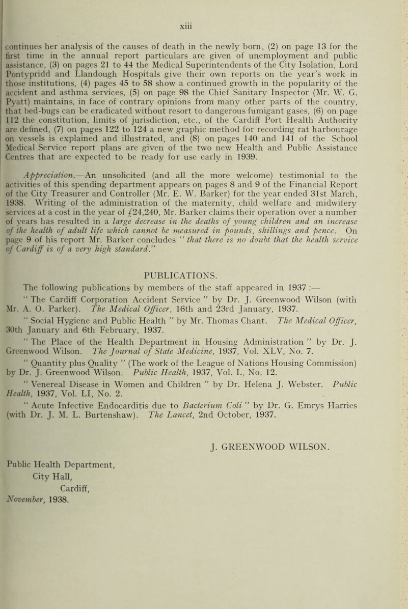 X1U continues her analysis of the causes of death in the newly born, (2) on page 13 for the first time in the annual report particulars are given of unemployment and public | assistance, (3) on pages 21 to 44 the Medical Superintendents of the City Isolation, Lord Pontypridd and Llandough Hospitals give their own reports on the year’s work in j those institutions, (4) pages 45 to 58 show a continued growth in the popularity of the accident and asthma services, (5) on page 98 the Chief Sanitary Inspector (Mr. W. G. [ Pyatt) maintains, in face of contrary opinions from many other parts of the country, that bed-bugs can be eradicated without resort to dangerous fumigant gases, (6) on page 112 the constitution, limits of jurisdiction, etc., of the Cardiff Port Health Authority ' are defined, (7) on pages 122 to 124 a new graphic method for recording rat harbourage 1 on vessels is explained and illustrated, and (8) on pages 140 and 141 of the School Medical Service report plans are given of the two new Health and Public Assistance Centres that are expected to be ready for use early in 1939. Appreciation.—An unsolicited (and all the more welcome) testimonial to the activities of this spending department appears on pages 8 and 9 of the Financial Report of the City Treasurer and Controller (Mr. E. W. Barker) for the year ended 31st March, 1938. Writing of the administration of the maternity, child welfare and midwifery services at a cost in the year of £24,240, Mr. Barker claims their operation over a number of years has resulted in a large decrease in the deaths of young children and an increase of the health of adult life which cannot be measured in pounds, shillings and pence. On page 9 of his report Mr. Barker concludes “ that there is no doubt that the health service of Cardiff is of a very high standard.” PUBLICATIONS. The following publications by members of the staff appeared in 1937 :— “ The Cardiff Corporation Accident Service ” by Dr. J. Greenwood Wilson (with Mr. A. O. Parker). The Medical Officer, 16th and 23rd January, 1937. “ Social Hygiene and Public Health ” by Mr. Thomas Chant. The Medical Officer, 30th January and 6th February, 1937. “ The Place of the Health Department in Housing Administration ” by Dr. J. Greenwood Wilson. The Journal of State Medicine, 1937, Vol. XLV, No. 7. “ Quantity plus Quality ” (The work of the League of Nations Housing Commission) by Dr. J. Greenwood Wilson. Public Health, 1937, Vol. L, No. 12. “ Venereal Disease in Women and Children ” by Dr. Helena J. Webster. Public Health, 1937, Vol. LI, No. 2. “ Acute Infective Endocarditis due to Bacterium Coli ” by Dr. G. Emrys Harries (with Dr. J. M. L. Burtenshaw). The Lancet, 2nd October, 1937. J. GREENWOOD WILSON. Public Health Department, City Hall, Cardiff, November, 1938.