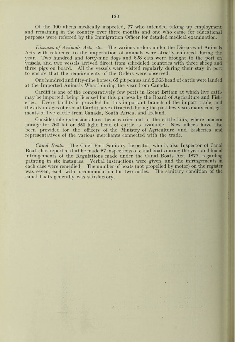 Of the 100 aliens medically inspected, 77 who intended taking up employment and remaining in the country over three months and one who came for educational purposes were referred by the Immigration Officer for detailed medical examination. Diseases of Animals Acts, etc.—The various orders under the Diseases of Animals Acts with reference to the importation of animals were strictly enforced during the year. Two hundred and forty-nine dogs and 628 cats were brought to the port on vessels, and two vessels arrived direct from scheduled countries with three sheep and three pigs on board. All the vessels were visited regularly during their stay in port to ensure that the requirements of the Orders were observed. One hundred and fifty-nine horses, 65 pit ponies and 2,363 head of cattle were landed at the Imported Animals Wharf during the year from Canada. Cardiff is one of the comparatively few ports in Great Britain at which live catti- may be imported, being licensed for this purpose by the Board of Agriculture and Fish- eries. Every facility is provided for this important branch of the import trade, and the advantages offered at Cardiff have attracted during the past few years many consign- ments of live cattle from Canada, South Africa, and Ireland. Considerable extensions have been carried out at the cattle lairs, where modern lairage for 760 fat or 950 light head of cattle is available. New offices have also been provided for the officers of the Ministry of Agriculture and Fisheries and representatives of the various merchants connected with the trade. Canal Boats.—The Chief Port Sanitary Inspector, who is also Inspector of Canal Boats, has reported that he made 57 inspections of canal boats during the year and found infringements of the Regulations made under the Canal Boats Act, 1877, regarding painting in six instances. Verbal instructions were given, and the infringements in each case were remedied. The number of boats (not propelled by motor) on the register was seven, each with accommodation for two males. The sanitary condition of the canal boats generally was satisfactory.