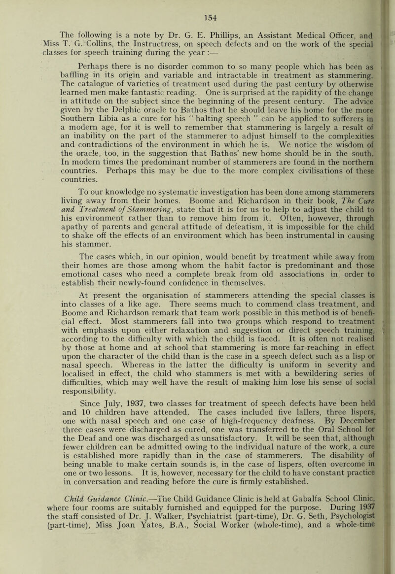 The following is a note by Dr. G. E. Phillips, an Assistant Medical Officer, and Miss T. G. Collins, the Instructress, on speech defects and on the work of the special classes for speech training during the year :— Perhaps there is no disorder common to so many people which has been as baffling in its origin and variable and intractable in treatment as stammering. The catalogue of varieties of treatment used during the past century by otherwise learned men make fantastic reading. One is surprised at the rapidity of the change in attitude on the subject since the beginning of the present century. The advice given by the Delphic oracle to Bathos that he should leave his home for the more Southern Libia as a cure for his “ halting speech ” can be applied to sufferers in a modem age, for it is well to remember that stammering is largely a result of an inability on the part of the stammerer to adjust himself to the complexities and contradictions of the environment in which he is. We notice the wisdom of the oracle, too, in the suggestion that Bathos’ new home should be in the south. In modern times the predominant number of stammerers are found in the northern countries. Perhaps this may be due to the more complex civilisations of these countries. To our knowledge no systematic investigation has been done among stammerers living away from their homes. Boome and Richardson in their book, The Cure and Treatment of Stammering, state that it is for us to help to adjust the child to his environment rather than to remove him from it. Often, however, through apathy of parents and general attitude of defeatism, it is impossible for the child to shake off the effects of an environment which has been instrumental in causing his stammer. The cases which, in our opinion, would benefit by treatment while away from their homes are those among whom the habit factor is predominant and those emotional cases who need a complete break from old associations in order to establish their newly-found confidence in themselves. At present the organisation of stammerers attending the special classes is into classes of a like age. There seems much to commend class treatment, and Boome and Richardson remark that team work possible in this method is of benefi- cial effect. Most stammerers fall into two groups which respond to treatment with emphasis upon either relaxation and suggestion or direct speech training, according to the difficulty with which the child is faced. It is often not realised by those at home and at school that stammering is more far-reaching in effect upon the character of the child than is the case in a speech defect such as a lisp or nasal speech. Whereas in the latter the difficulty is uniform in severity and localised in effect, the child who stammers is met with a bewildering series of difficulties, which may well have the result of making him lose his sense of social responsibility. Since July, 1937, two classes for treatment of speech defects have been held and 10 children have attended. The cases included five lallers, three lispers, one with nasal speech and one case of high-frequency deafness. By December three cases were discharged as cured, one was transferred to the Oral School for the Deaf and one was discharged as unsatisfactory. It will be seen that, although fewer children can be admitted owing to the individual nature of the work, a cure is established more rapidly than in the case of stammerers. The disability of being unable to make certain sounds is, in the case of lispers, often overcome in one or two lessons. It is, however, necessary for the child to have constant practice in conversation and reading before the cure is firmly established. Child Guidance Clinic.—The Child Guidance Clinic is held at Gabalfa School Clinic, where four rooms are suitably furnished and equipped for the purpose. During 1937 the staff consisted of Dr. J. Walker, Psychiatrist (part-time), Dr. G. Seth, Psychologist (part-time), Miss Joan Yates, B.A., Social Worker (whole-time), and a whole-time