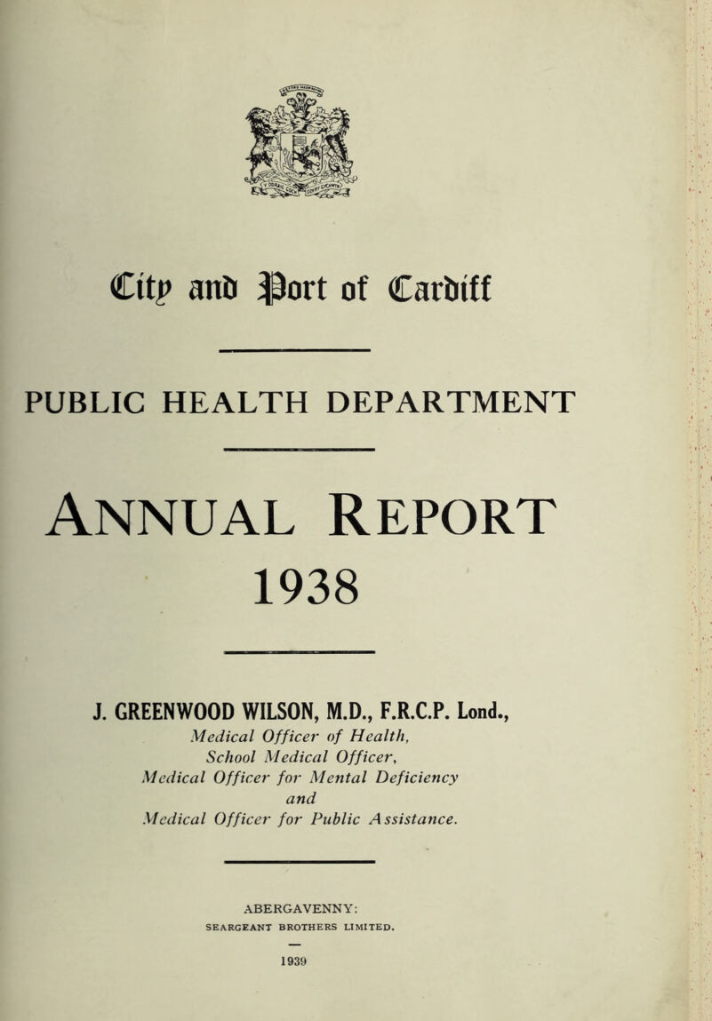 Ctt£ and $ort of Cardiff PUBLIC HEALTH DEPARTMENT Annual Report 1938 J. GREENWOOD WILSON, M.D., F.R.C.P. Lond., Medical Officer of Health, School Medical Officer, Medical Officer for Mental Deficiency and Medical Officer for Public Assistance. ABERGAVENNY: seargeant brothers limited. 1939