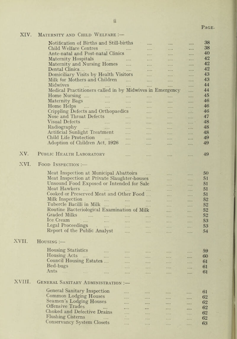 Page. XIV. Maternity and Child Welfare :— Notification of Births and Still-births .... .... .... 38 Child Welfare Centres .... .... .... .... .... 38 Ante-natal and Post-natal Clinics .... .... .... 40 Maternity Hospitals .... .... .... .... .... 42 Maternity and Nursing Homes .... .... .... .... 42 Dental Clinics.... .... .... .... .... .... 42 Domiciliary Visits by Health Visitors .... .... .... 43 Milk for Mothers and Children .... .... .... .... 43 Midwives .... .... .... .... .... .... 44 Medical Practitioners called in by Midwives in Emergency .... 44 Home Nursing .... .... .... .... .... .... 45 Maternity Bags .... .... .... .... .... 46 Home Helps .... .... .... .... .... .... 46 Crippling Defects and Orthopaedics .... .... .... 46 Nose and Throat Defects .... .... .... .... 47 Visual Defects .... .... .... .... .... • 48 Radiography .... .... .... .... .... .... 48 Artificial Sunlight Treatment .... .... .... .... 48 Child Life Protection .... .... .... .... .... 49 Adoption of Children Act, 1926 .... .... .... .... 49 XV. Public Health Laboratory .... .... .... .... 49 XVI. Food Inspection :— Meat Inspection at Municipal Abattoirs .... .... .... 50 Meat Inspection at Private Slaughter-houses .... .... 51 Unsound Food Exposed or Intended for Sale .... .... 51 Meat Hawkers .... .... .... .... .... .... 51 Cooked or Preserved Meat and Other Food .... .... .... 51 Milk Inspection .... .... .... .... .... 52 Tubercle Bacilli in Milk .... .... .... .... .... 52 Routine Bacteriological Examination of Milk .... ... 52 Graded Milks .... .... .... .... 52 Ice Cream .... .... .... .... .... .... 53 Legal Proceedings .... .... .... ... 53 Report of the Public Analyst .... .... .... .... 54 XVII. Housing :— Housing Statistics .... .... .... .... .... 59 Housing Acts .... .... .... .... .... .... 60 Council Housing Estates.... .... .... .... .... 61 Bed-bugs .... .... .... .... 61 Ants .... .... .... .... .... 61 XVIII. General Sanitary Administration :— General Sanitary Inspection .... .... .... .... 61 Common Lodging Houses .... 62 Seamen’s Lodging Houses .... .... 62 Offensive Trades .... .... ... 62 Choked and Defective Drains .... .... 62 Flushing Cisterns .... .... 62 Conservancy System Closets .... .... .... 63