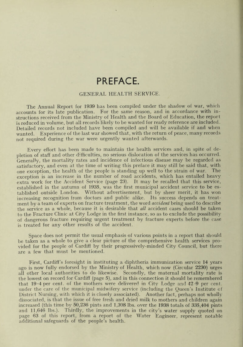 PREFACE. GENERAL HEALTH SERVICE. The Annual Report for 1939 has been compiled under the shadow of war, which accounts for its late publication. For the same reason, and in accordance with in- structions received from the Ministry of Health and the Board of Education, the report is reduced in volume, but all records likely to be wanted for ready reference are included. Detailed records not included have been compiled and will be available if and when wanted. Experience of the last war showed that, with the return of peace, many records not required during the war were urgently wanted afterwards. Every effort has been made to maintain the health services and, in spite of de- pletion of staff and other difficulties, no serious dislocation of the services has occurred. Generally, the mortality rates and incidence of infectious disease may be regarded as satisfactory, and even at the time of writing this preface it may still be said that, with one exception, the health of the people is standing up well to the strain of war. The exception is an increase in the number of road accidents, which has entailed heavy extra work for the Accident Service (page 23). It may be recalled that this service, established in the autumn of 1935, was the first municipal accident service to be es- tablished outside London. Without advertisement, but by sheer merit, it has won increasing recognition from doctors and public alike. Its success depends on treat- ment by a team of experts on fracture treatment, the word accident being used to describe the service as a whole, because it is desirable that all accident cases should be taken to the Fracture Clinic at City Lodge in the first instance, so as to exclude the possibility of dangerous fracture requiring urgent treatment by fracture experts before the case is treated for any other results of the accident. Space does not permit the usual emphasis of various points in a report that should be taken as a whole to give a clear picture of the comprehensive health services pro- vided for the people of Cardiff by their progressivelv-minded City Council, but there are a few that must be mentioned. First, Cardiff’s foresight in instituting a diphtheria immunization service 14 years ago is now fully endorsed by the Ministry of Health, which now (Circular 2230) urges all other local authorities to do likewise. Secondly, the maternal mortality rate is the lowest on record for Cardiff (page 5), and in this connection it should be remembered that 19-4 per cent, of the mothers were delivered in City Lodge and 42-9 per cent, under the care of the municipal midwifery service (including the Queen’s Institute of District Nursing, with which it is closely associated). Another fact, perhaps not wholly dissociated, is that the issue of free fresh and dried milk to mothers and children again increased (this time by 50,236 pints and 1,308 lbs. over the 1938 totals of 335,404 pints and 11,646 lbs.). Thirdly, the improvements in the city’s water supply quoted on page 63 of this report, from a report of the Water Engineer, represent notable additional safeguards of the people’s health.