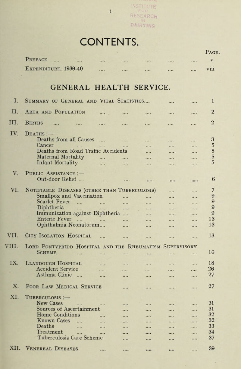 CONTENTS. Page. Preface .... .... .... .... .... .... .... v Expenditure, 1939-40 .... .... .... .... .... viii GENERAL HEALTH SERVICE. I. Summary of General and Vital Statistics.... .... .... 1 II. Area and Population .... .... .... .... .... 2 III. Births .... .... .... .... .... .... .... 2 IV. Deaths :— Deaths from all Causes .... .... .... .... .... 3 Cancer .... .... .... .... .... .... 5 Deaths from Road Traffic Accidents .... .... .... 5 Maternal Mortality .... .... .... .... .... 5 Infant Mortality .... .... .... .... .... 5 V. Public Assistance :— Out-door Relief .... .... .... .... .... .... 6 VI. Notifiable Diseases (other than Tuberculosis) .... .... 7 Smallpox and Vaccination .... .... .... .... 9 Scarlet Fever .... .... .... .... .... .... 9 Diphtheria .... .... .... .... .... .... 9 Immunization against Diphtheria .... .... .... .... 9 Enteric Fever .... .... .... .... .... .... 13 Ophthalmia Neonatorum.... .... .... .... .... 13 VII. City Isolation Hospital .... .... .... .... .... 13 VIII. Lord Pontypridd Hospital and the Rheumatism Supervisory Scheme .... .... .... .... .... .... 16 IX. Llandough Hospital .... .... .... .... .... 18 Accident Service .... .... .... .... .... 26 Asthma Clinic .... .... .... .... .... .... 27 X. Poor Law Medical Service .... .... .... .... 27 XI. Tuberculosis :— New Cases .... .... .... .... .... .... 31 Sources of Ascertainment .... .... .... .... 31 Home Conditions .... .... .... .... .... 32 Known Cases .... .... .... .... .... .... 32 Deaths .... .... .... .... .... .... 33 Treatment .... .... .... .... .... .... 34 Tuberculosis Care Scheme .... .... .... .... 37 XII. Venereal Diseases .... .... .... .... .... 39