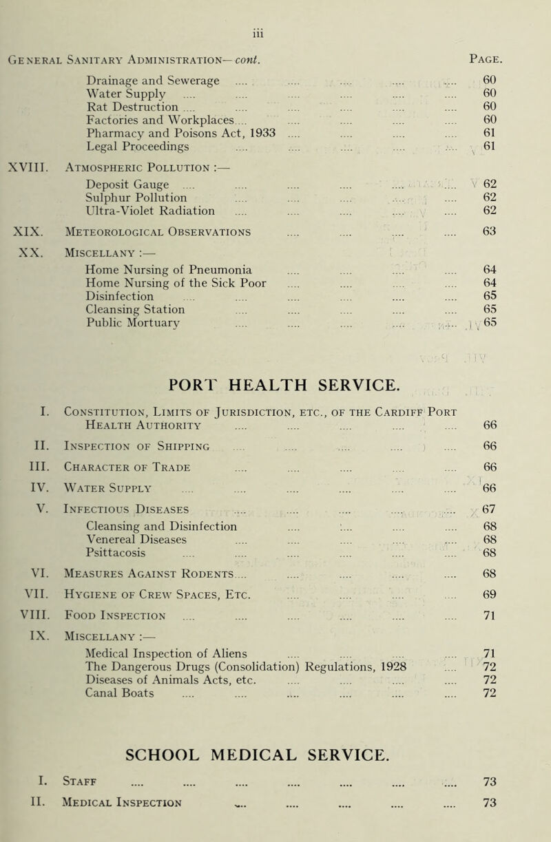 Page. General Sanitary Administration— cont. Drainage and Sewerage .... .... .... .... .... 60 Water Supply .... .... .... .... .... 60 Rat Destruction .... .... .... .... .... .... 60 Factories and Workplaces ... .... .... .... .... 60 Pharmacy and Poisons Act, 1933 .... .... .... .... 61 Legal Proceedings .... .... .... .... 61 XVIII. Atmospheric Pollution :— Deposit Gauge .... .... .... .... .... id. V 62 Sulphur Pollution .... .... .... .... .... 62 Ultra-Violet Radiation .... .... .... .... .... 62 XIX. Meteorological Observations .... .... .... 1 .... 63 XX. Miscellany :— Home Nursing of Pneumonia .... .... .... .... 64 Home Nursing of the Sick Poor . .. .... .... .... 64 Disinfection .... .... .... .... 65 Cleansing Station .... .... .... .... .... 65 Public Mortuary .... .... .... .... ;,.p. j 65 \ ° j! y PORT HEALTH SERVICE. I. Constitution, Limits of Jurisdiction, etc., of the Cardiff Port Health Authority .... .... .... .... .... 66 II. Inspection of Shipping .... .... .... .... 66 III. Character of Trade .... .... .... .... 66 IV. Water Supply .... .... .... .... .... .... 66 V. Infectious Diseases .... .... .... .... .... 67 Cleansing and Disinfection .... .... .... 68 Venereal Diseases .... .... .... .... r.. 68 Psittacosis .... .... .... .... .... .... 68 VI. Measures Against Rodents ... .... .... .... .... 68 VII. Hygiene of Crew Spaces, Etc. .... .... .... .... 69 VIII. Food Inspection .... .... .... .... .... . .. 71 IX. Miscellany :— Medical Inspection of Aliens .... .... .... .... 71 The Dangerous Drugs (Consolidation) Regulations, 1928 .... 72 Diseases of Animals Acts, etc. .... .... . .. .... 72 Canal Boats .... .... .... .... .... .... 72 SCHOOL MEDICAL SERVICE. I. Staff .... .... .... .... .... .... .... 73 II. Medical Inspection „.. .... .... .... .... 73