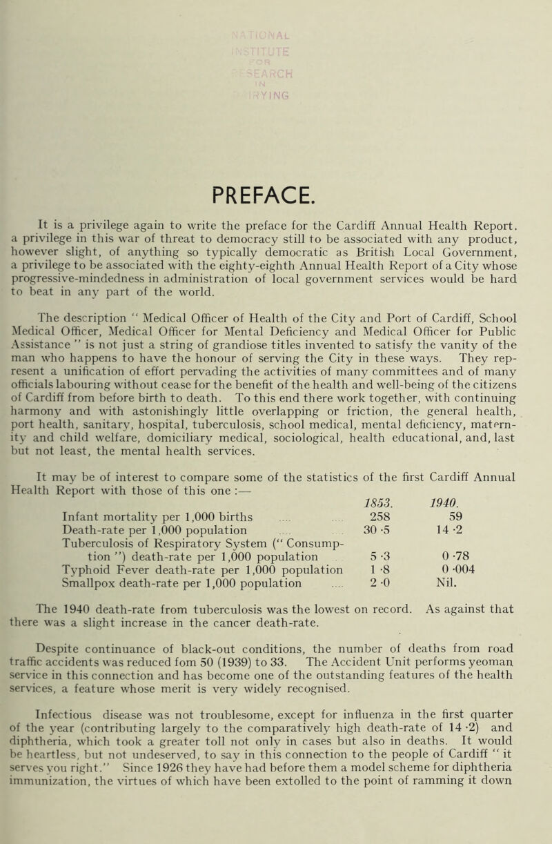 PREFACE. It is a privilege again to write the preface for the Cardiff Annual Health Report, a privilege in this war of threat to democracy still to be associated with any product, however slight, of anything so typically democratic as British Local Government, a privilege to be associated with the eighty-eighth Annual Health Report of a City whose progressive-mindedness in administration of local government services would be hard to beat in any part of the world. The description “ Medical Officer of Health of the City and Port of Cardiff, School Medical Officer, Medical Officer for Mental Deficiency and Medical Officer for Public Assistance ” is not just a string of grandiose titles invented to satisfy the vanity of the man who happens to have the honour of serving the City in these ways. They rep- resent a unification of effort pervading the activities of many committees and of many officials labouring without cease for the benefit of the health and well-being of the citizens of Cardiff from before birth to death. To this end there work together, with continuing harmony and with astonishingly little overlapping or friction, the general health, port health, sanitary, hospital, tuberculosis, school medical, mental deficiency, matern- ity and child welfare, domiciliary medical, sociological, health educational, and, last but not least, the mental health services. It may be of interest to compare some of the statistics of the first Cardiff Annual Health Report with those of this one :— 1853. 1940. Infant mortality per 1,000 births 258 59 Death-rate per 1,000 population 30 -5 14 -2 Tuberculosis of Respiratory System (“ Consump- tion ”) death-rate per 1,000 population 5 -3 0 -78 Typhoid Fever death-rate per 1,000 population 1 -8 0 -004 Smallpox death-rate per 1,000 population 2 -0 Nil. The 1940 death-rate from tuberculosis was the lowest on record. As against that there was a slight increase in the cancer death-rate. Despite continuance of black-out conditions, the number of deaths from road traffic accidents was reduced fom 50 (1939) to 33. The Accident Unit performs yeoman service in this connection and has become one of the outstanding features of the health services, a feature whose merit is very widely recognised. Infectious disease was not troublesome, except for influenza in the first quarter of the year (contributing largely to the comparatively high death-rate of 14 -2) and diphtheria, which took a greater toll not only in cases but also in deaths. It would be heartless, but not undeserved, to say in this connection to the people of Cardiff “ it serves you right.” Since 1926 they have had before them a model scheme for diphtheria immunization, the virtues of which have been extolled to the point of ramming it down