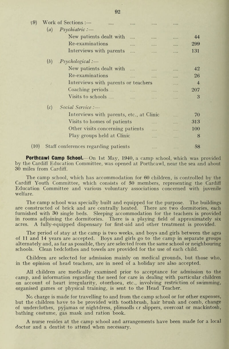 f9) Work of Sections :— (a) Psychiatric :—- New patients dealt with Re-examinations Interviews with parents 44 299 131 (6) Psychological:— New patients dealt with .... Re-examinations Interviews with parents or teachers Coaching periods ... Visits to schools .... 207 3 42 26 4 (c) Social Service :— Interviews with parents, etc., at Clinic Visits to homes of patients Other visits concerning patients Play groups held at Clinic 70 313 100 8 (10) Staff conferences regarding patients 58 Porthcawl Camp School.— On 1st May, 1940, a camp school, which was provided by the Cardiff Education Committee, was opened at Porthcawl, near the sea and about 30 miles from Cardiff. The camp school, which has accommodation for 60 children, is controlled by the Cardiff Youth Committee, which consists of 50 members, representing the Cardiff Education Committee and various voluntary associations concerned with juvenile welfare. The camp school was specially built and equipped for the purpose. The buildings are constructed of brick and are centrally heated. There are two dormitories, each furnished with 30 single beds. Sleeping accommodation for the teachers is provided in rooms adjoining the dormitories. There is a playing field of approximately six acres. A fully-equipped dispensary for first-aid and other treatment is provided. The period of stay at the camp is two weeks, and boys and girls between the ages of 11 and 14 years are accepted. Boys and girls go to the camp in separate groups alternately and, as far as possible, they are selected from the same school or neighbouring schools. Clean bedclothes and towels are provided for the use of each child. Children are selected for admission mainly on medical grounds, but those who, in the opinion of head teachers, are in need of a holiday are also accepted. All children are medically examined prior to acceptance for admission to the camp, and information regarding the need for care in dealing with particular children on account of heart irregularity, otorrhoea, etc., involving restriction of swimming, organised games or physical training, is sent to the Head Teacher. No charge is made for travelling to and from the camp school or for other expenses, but the children have to be provided with toothbrush, hair brush and comb, change of underclothes, pyjamas or nightdress, plimsolls cr slippers, overcoat or mackintosh, bathing costume, gas mask and ration book. A nurse resides at the camp school and arrangements have been made for a local doctor and a dentist to attend when necessary.