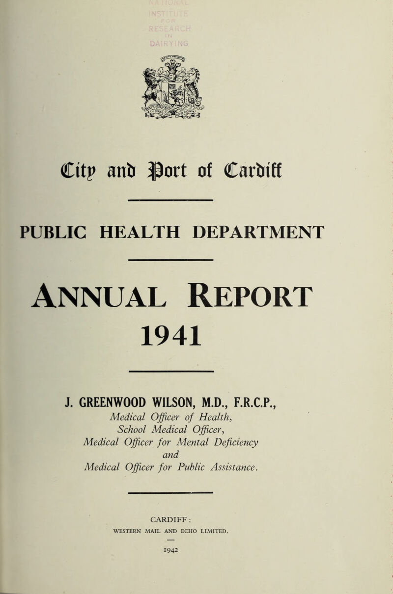 Cttp anti $ort of Carbtff PUBLIC HEALTH DEPARTMENT Annual Report 1941 J. GREENWOOD WILSON, M.D., F.R.C.P., Medical Officer of Health, School Medical Officer, Medical Officer for Mental Deficiency and Medical Officer for Public Assistance. CARDIFF : WESTERN MAIL AND ECHO LIMITED. 1942