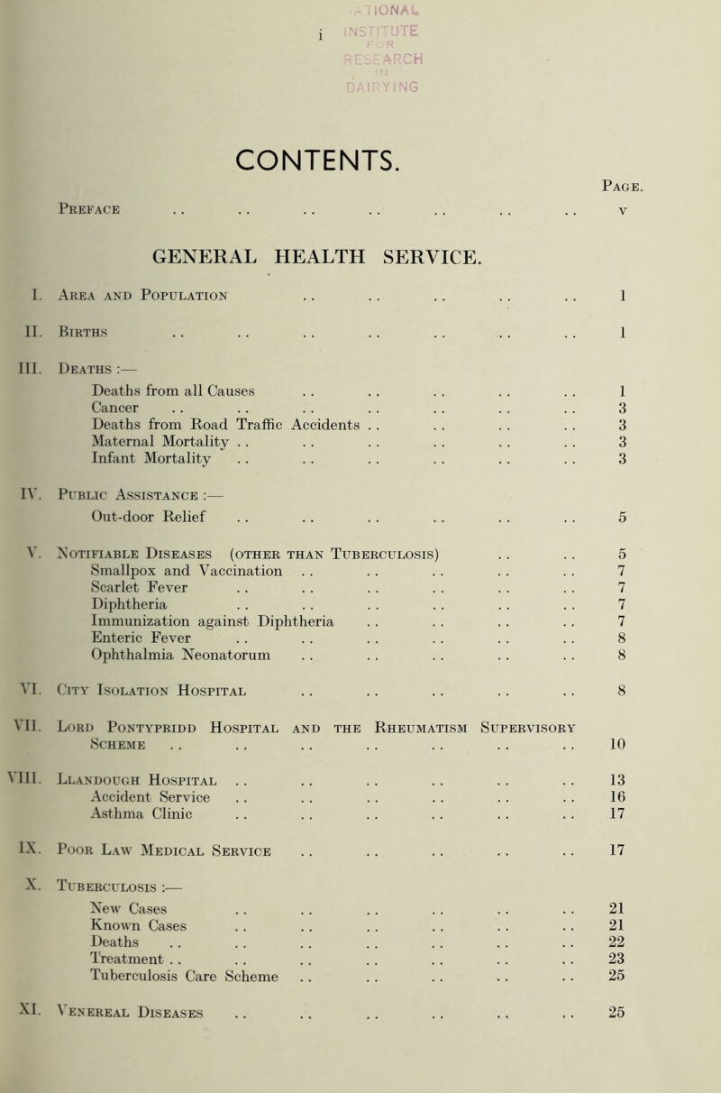 .aTIONAU i RESEARCH DAIRYING CONTENTS. Page. Preface .. .. .. .. .. .. .. v GENERAL HEALTH SERVICE. I. Area and Population .. .. .. .. .. 1 II. Births .. .. .. .. .. .. .. 1 III. Deaths :— Deaths from all Causes . . . . . . . . . . 1 Cancer .. . . . . .. . . . . . . 3 Deaths from Road Traffic Accidents .. . . . . . . 3 Maternal Mortality . . . . .. . . . . .. 3 Infant Mortality .. . . . . .. .. . . 3 IV. Public Assistance :— Out-door Relief . . .. .. . . .. . . 5 V. Notifiable Diseases (other than Tuberculosis) .. .. 5 Smallpox and Vaccination . . . . . . . . . . 7 Scarlet Fever . . . . .. .. . . . . 7 Diphtheria . . . . . . . . . . . . 7 Immunization against Diphtheria . . . . . . . . 7 Enteric Fever . . . . . . .. . . . . 8 Ophthalmia Neonatorum . . . . . . . . . . 8 VI. City Isolation Hospital .. .. .. .. .. 8 VII. Lord Pontypridd Hospital and the Rheumatism Supervisory Scheme .. .. .. .. .. .. .. 10 VIII. Llandough Hospital .. .. .. .. .. .. 13 Accident Service .. .. . . .. . . . . 16 Asthma Clinic .. .. . . . . . . .. 17 IX. Poor Law Medical Service .. .. .. .. .. 17 X. Tuberculosis :■— New Cases . . .. . . . . . . .. 21 Known Cases . . .. . . . . . . .. 21 Deaths .. .. .. . . .. .. .. 22 Treatment .. .. .. .. .. .. .. 23 Tuberculosis Care Scheme .. .. . . .. .. 25 XI. Venereal Diseases .. .. .. .. ., ,. 25