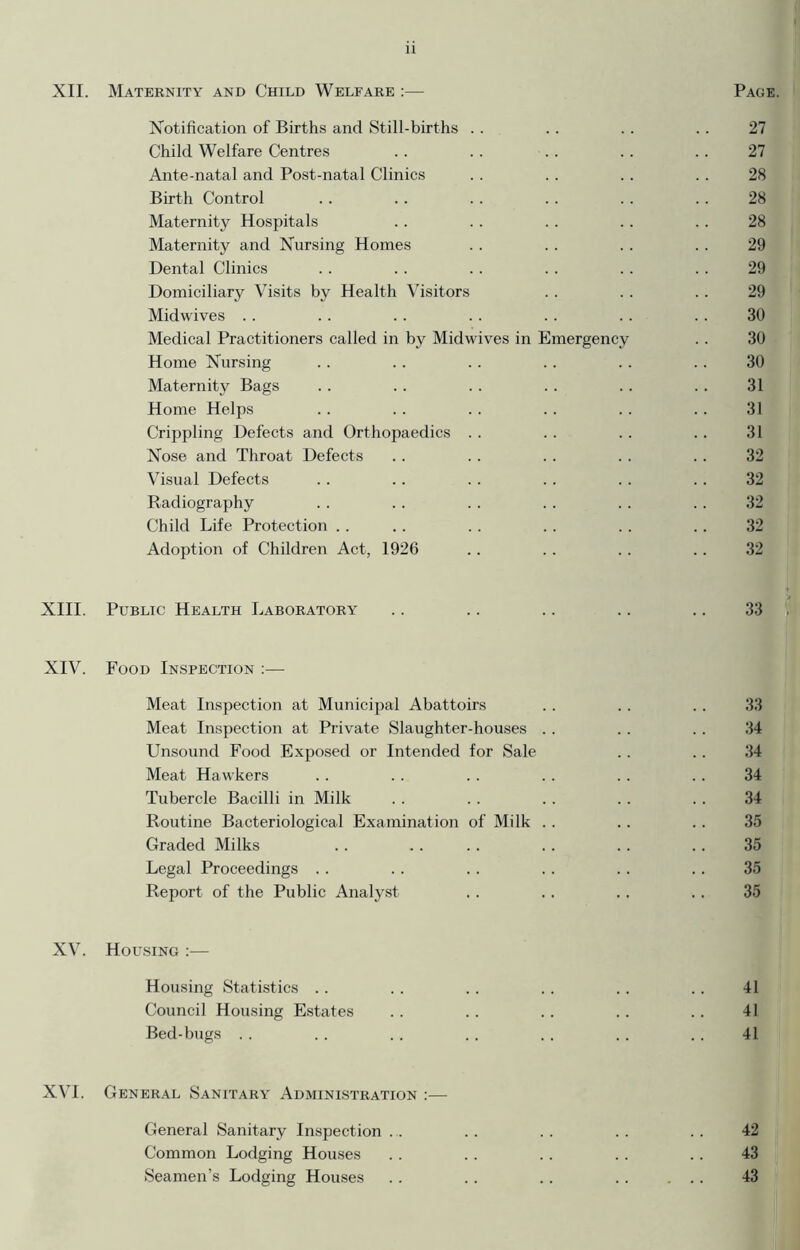 XII. Maternity and Child Welfare :— Notification of Births and Still-births Child Welfare Centres Ante-natal and Post-natal Clinics Birth Control Maternity Hospitals Maternity and Nursing Homes Dental Clinics Domiciliary Visits by Health Visitors Midwives Medical Practitioners called in by Midwives in Emergency Home Nursing Maternity Bags Home Helps Crippling Defects and Orthopaedics Nose and Throat Defects Visual Defects Radiography Child Life Protection Adoption of Children Act, 1926 XIII. Public Health Laboratory XIV. Food Inspection :— Meat Inspection at Municipal Abattoirs Meat Inspection at Private Slaughter-houses Unsound Food Exposed or Intended for Sale Meat Hawkers Tubercle Bacilli in Milk Routine Bacteriological Examination of Milk Graded Milks Legal Proceedings Report of the Public Analyst XV. Housing :— Housing Statistics . . Council Housing Estates Bed-bugs XVI. General Sanitary Administration :— General Sanitary Inspection . . Common Lodging Houses Seamen’s Lodging Houses Page. 27 27 28 28 28 29 29 29 30 30 30 31 31 31 32 32 32 32 32 33 , 33 34 34 34 34 35 35 35 35