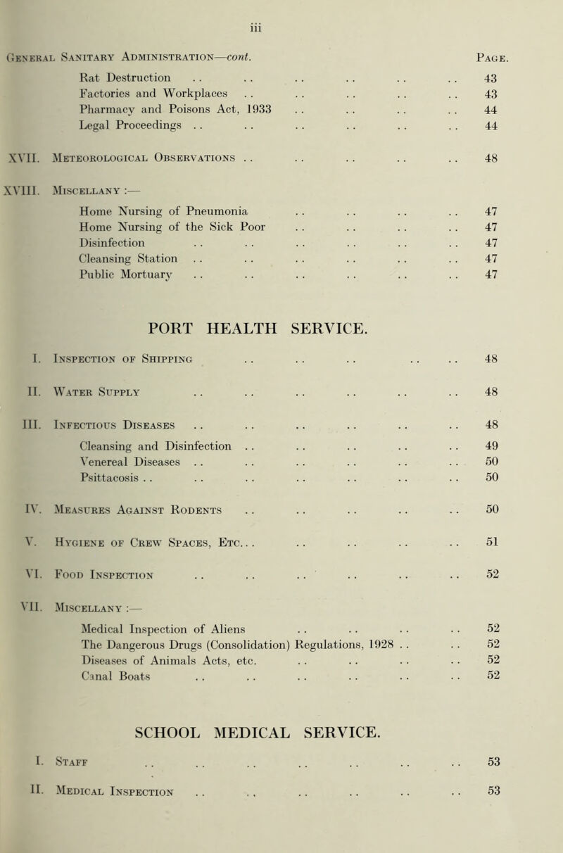 General Sanitary Administration—cont. Page. Rat Destruction . . . . .. . . . . .. 43 Factories and Workplaces . . . . . . . . . . 43 Pharmacy and Poisons Act, 1933 . . . . . . . . 44 Legal Proceedings . . . . . . . . .. . . 44 XVII. Meteorological Observations .. .. .. .. .. 48 XVIII. Miscellany :— Home Nursing of Pneumonia . . . . . . . . 47 Home Nursing of the Sick Poor . . . . . . . . 47 Disinfection .. . . . . .. .. . . 47 Cleansing Station . . . . . . . . . . . . 47 Public Mortuary . . . . . . . . . . . . 47 PORT HEALTH SERVICE. I. Inspection of Shipping .. .. .. .. .. 48 II. Water Supply .. .. .. .. .. .. 48 III. Infectious Diseases .. .. .. .. .. .. 48 Cleansing and Disinfection .. .. .. . . . . 49 Venereal Diseases .. .. . . . . .. . . 50 Psittacosis .. . . . . . . . . . . . . 50 IV. Measures Against Rodents .. .. .. .. .. 50 V. Hygiene of Crew Spaces, Etc... .. .. .. .. 51 VI. Food Inspection .. .. .. .. .. .. 52 VII. Miscellany :— Medical Inspection of Aliens .. . . .. . . 52 The Dangerous Drugs (Consolidation) Regulations, 1928 .. . . 52 Diseases of Animals Acts, etc. .. .. . . .. 52 Canal Boats . . .. . . . . .. .. 52 SCHOOL MEDICAL SERVICE. I. Staff .. .. .. .. .. .. .. 53 II. Medical Inspection .. .. .. .. ., ,. 53