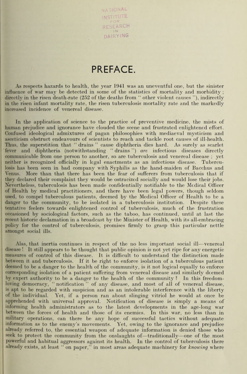 research DAIRYING PREFACE. As respects hazards to health, the year 1941 was an uneventful one, but the sinister influence of war may be detected in some of the statistics of mortality and morbidity ; directly in the risen death-rate (252 of the deaths from “ other violent causes ”), indirectly in the risen infant mortality rate, the risen tuberculosis mortality rate and the markedly increased incidence of venereal disease. In the application of science to the practice of preventive medicine, the mists of human prejudice and ignorance have clouded the scene and frustrated enlightened effort. Confused ideological admixtures of pagan philosophies with mediaeval mysticism and asceticism obstruct endeavours of scientists to reach and tackle root causes of ill-health. Thus, the superstition that “ drains ” cause diphtheria dies hard. As surely as scarlet fever and diphtheria (notwithstanding “ drains ”) are infectious diseases directly communicable from one person to another, so are tuberculosis and venereal disease ; yet neither is recognized officially in legal enactments as an infectious disease. Tubercu- ! losis has been seen in bad company with Syphilis as the hand-maiden of Bacchus and Venus. More than that there has been the fear of sufferers from tuberculosis that if they declared their complaint they would be ostracized socially and would lose their jobs. Nevertheless, tuberculosis has been made confidentially notifiable to the Medical Officer of Health by medical practitioners, and there have been legal powers, though seldom used, to compel tuberculous patients, deemed by the Medical Officer of Health to be a danger to the community, to be isolated in a tuberculosis institution. Despite these tentative feelers towards enlightened control of tuberculosis, much of the frustration occasioned by sociological factors, such as the taboo, has continued, until at last the recent historic declamation in a broadcast by the Minister of Health, with its all-embracing policy for the control of tuberculosis, promises firmly to grasp this particular nettle amongst social ills. Alas, that inertia continues in respect of the no less important social ill—venereal disease ! It still appears to be thought that public opinion is not yet ripe for any energetic measures of control of this disease. It is difficult to understand the distinction made between it and tuberculosis. If it be right to enforce isolation of a tuberculous patient deemed to be a danger to the health of the community, is it not logical equally to enforce corresponding isolation of a patient suffering from venereal disease and similarly deemed by expert authority to be a danger to the health of the community ? In this freedom- loving democracy, “ notification ” of any disease, and most of all of venereal disease, is apt to be regarded with suspicion and as an intolerable interference with the liberty of the individual. Yet, if a person ran about slinging vitriol he would at once be apprehended with universal approval. Notification of disease is simply a means of informing health administrators as to the latest developments in the age-long war between the forces of health and those of its enemies. In this war, no less than in military operations, can there be any hope of successful tactics without adequate information as to the enemy’s movements. Yet, owing to the ignorance and prejudice already referred to, the essential weapon of adequate information is denied those who seek to protect the community from the onslaughts of—traditionally—one of the most powerful and habitual aggressors against its health. In the control of tuberculosis there already exists, at least “ on paper,” in most areas adequate machinery for knowing where