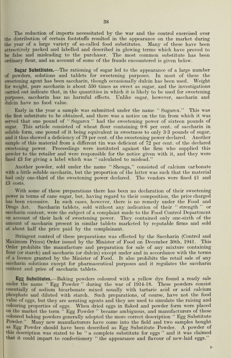 The reduction of imports necessitated by the war and the control exercised over the distribution of certain footstuffs resulted in the appearance on the market during the year of a large variety of so-called food substitutes. Many of these have been attractively packed and labelled and described in glowing terms which have proved to be false and misleading to the purchaser. The most common substitute has been ordinary flour, and an account of some of the frauds encountered is given below. Sugar Substitutes.—The rationing of sugar led to the appearance of a large number of powders, solutions and tablets for sweetening purposes. In most of these the sweetening agent has been saccharin, though occasionally dulcin has been used. Weight for weight, pure saccharin is about 550 times as sweet as sugar, and the investigations carried out indicate that, in the quantities in which it is likely to be used for sweetening purposes, saccharin has no harmful effects. Unlike sugar, however, saccharin and dulcin have no food value. Early in the year a sample was submitted under the name “ Sugarex.” This was the first substitute to be obtained, and there was a notice on the tin from which it was served that one pound of “ Sugarex ” had the sweetening power of sixteen pounds of sugar. This article consisted of wheat flour containing 06 per cent, of saccharin in soluble form, one pound of it being equivalent in sweetness to only 3-3 pounds of sugar, and it thus showed a deficiency of 79 per cent, of the sweetening power declared. Another sample of this material from a different tin was deficient of 72 per cent, of the declared sweetening power. Proceedings were instituted against the firm who supplied this powder to the retailer and were responsible for the notice given with it, and they were fined £3 for giving a label which was “ calculated to mislead.” Another powder, sold under the name “ Shouga,” consisted of calcium carbonate with a little soluble saccharin, but the proportion of the latter was such that the material had only one-third of the sweetening power declared. The vendors were fined £1 and £3 costs. With some of these preparations there has been no declaration of their sweetening power in terms of cane sugar, but, having regard to their composition, the price charged has been excessive. In such cases, however, there is no remedy under the Food and Drugs Act. Saccharin tablets, sold without any indication of their “ strength ” or i saccharin content, were the subject of a complaint made to the Food Control Department on account of their lack of sweetening power. They contained only one-sixth of the amount of saccharin present in similar tablets marketed by reputable firms and sold at about half the price paid by the complainant. Stringent control of these preparations was effected by the Saccharin (Control and Maximum Prices) Order issued by the Minister of Food on December 30th, 1941. This Order prohibits the manufacture and preparation for sale of any mixture containing flour (or starch) and saccharin (or dulcin) except under and in accordance with the terms of a licence granted by the Minister of Food. It also prohibits the retail sale of any saccharin solutions except for pharmaceutical purposes and it regulates the saccharin content and price of saccharin tablets. Egg Substitutes.—Baking powders coloured with a yellow dye found a ready sale I under the name “ Egg Powder ” during the war of 1914-18. These powders consist essentially of sodium bicarbonate mixed usually with tartaric acid or acid calcium phosphate and diluted with starch. Such preparations, of course, have not the food value of eggs, but they are aerating agents and they are used to simulate the raising and ! colouring properties of eggs. When dried eggs in flaked and powder form were placed on the market the term “ Egg Powder ” became ambiguous, and manufacturers of these coloured baking powders generally adopted the more correct description “ Egg Substitute Powder.” Many new manufacturers have come into the field and two samples bought as Egg Powder should have been described as Egg Substitute Powder. A powder of this description was stated to be “ a complete substitute for eggs ” and it was claimed that it could impart to confectionery “ the appearance and flavour of new-laid eggs.” D