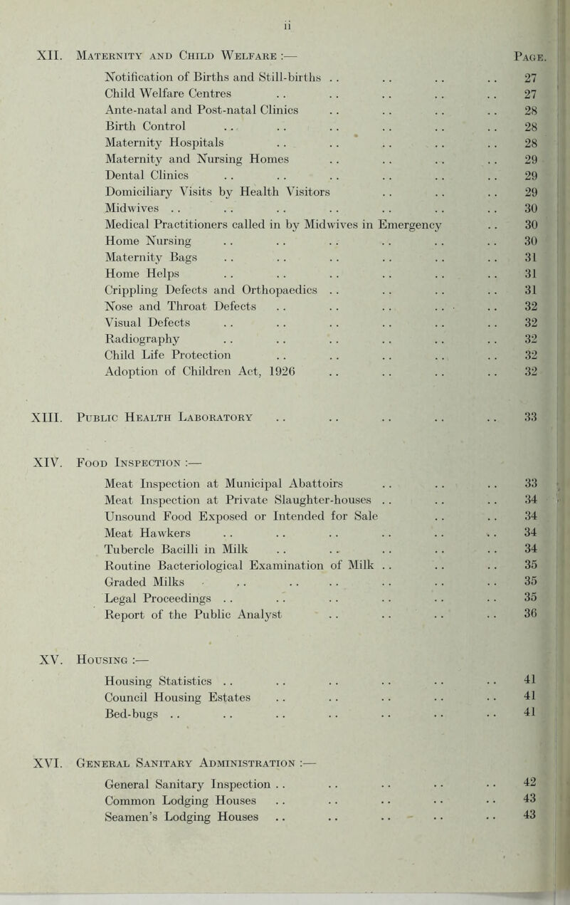 XII. Maternity and Child Welfare :— Page. Notification of Births and Still-births . . . . . . . . 27 Child Welfare Centres . . . . . . . . .. 27 Ante-natal and Post-natal Clinics . . .. . . . . 28 Birth Control . . . . . . . . . . . . 28 Maternity Hospitals .. . . .. . . .. 28 Maternity and Nursing Homes . . . . .. . . 29 • Dental Clinics . . . . . . . . .. .. 29 Domiciliary Visits by Health Visitors . . . . . . 29 Midwives . . . . . . . . . . . . . . 30 Medical Practitioners called in by Midwives in Emergency .. 30 Home Nursing .. .. . . . . .. .. 30 ' Maternity Bags . . . . . . . . . . . . 31 ' Home Helps . . .. . . .. .. . . 31 Crippling Defects and Orthopaedics . . . . . . . . 31 Nose and Throat Defects . . .. . . . . ■ . . 32 Visual Defects .. .. .. .. . . . . 32 Radiography . . . . . . . . . . . . 32 Child Life Protection . . . . . . . . . . 32 Adoption of Children Act, 1926 .. .. .. .. 32 XIII. Public Health Laboratory .. .. .. .. .. 33 XIV. Food Inspection :— Meat Inspection at Municipal Abattoirs . . . . . . 33 Meat Inspection at Private Slaughter-houses . . . . . . 34 Unsound Food Exposed or Intended for Sale . . . . 34 Meat Hawkers . . . . . . . . . . . . 34 Tubercle Bacilli in Milk .. .. .. .. . . 34 Routine Bacteriological Examination of Milk . . . . . . 35 Graded Milks .. . . . . . . . . . . 35 Legal Proceedings . . . . . . . . . . . . 35 Report of the Public Analyst . . . . . . . . 36 XV. Housing :— Housing Statistics . . . . . . . . . . . . 41 Council Housing Estates . . . . . . . . . . 41 Bed-bugs .. .. .. . . .. .. .. 41 XVI. General Sanitary Administration :— General Sanitary Inspection . . . . . . • • • • 42 Common Lodging Houses .. .. .. • • • • 43 Seamen’s Lodging Houses .. .. .. .. • • 43