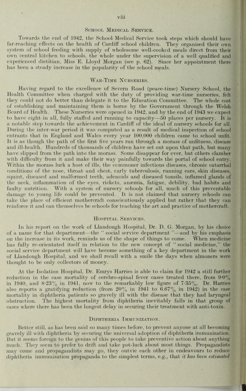 School Medical Service. Towards the end of 1942, the School Medical Service took steps which should have far-reaching effects on the health of Cardiff school children. They organised their own system of school feeding with supply of v'holesome well-cooked meals direct from their own central kitchen to schools, the whole under the supervision of a well qualified and experienced dietitian. Miss E. Lloyd Morgan (see p. 62). Since her appointment there has been a steady increase in the popularity of the school meals. War-Time Nurseries. Having regard to the excellence of Severn Road (peace-time) Nursery School, the Health Committee when charged with the duty of providing war-time nurseries, felt they could not do better than delegate it to the Education Committee. The whole cost of establishing and maintaining them is borne by the Government through the Welsh Board of Health. These Nurseries were opened in 1942, and by the end of 1943 we expect to have eight in all, fully staffed and running to capacity—50 places per nursery. It is a notable step towards the achievement in Cardilf of the ideal of nursery schools for all. During the inter-war period it was computed as a result of medical inspection of school entrants that in England and Wales every year 100,000 children came to school unfit. It is as though the path of the first five years ran through a morass of unfitness, disease and ill-health. Hundreds of thousands of children have set out upon that path, but many have slipped from the path into the morass. Some disappear for ever, but others clamber with difficulty from it and make their way painfully towards the portal of school entry. Within the morass lurk a host of ills, the commoner infectious diseases, chronic catarrhal conditions of the nose, throat and chest, early tuberculosis, running ears, skin diseases, squint, diseased and malformed teeth, adenoids and diseased tonsils, inflamed glands of the neck, inflammation of the eyes, rickets, anaemia, fatigue, debility, bad habits and faulty nutrition. With a system of nursery schools for all, much of this preventable damage to young life could be prevented. It is not claimed that nursery schools can take the place of efficient mothercraft conscientiously applied but rather that they can reinforce it and can themselves be schools for teaching the art and practice of mothercraft. Hospital Services. In his report on the work of Llandough Hospital, Dr. D. G. Morgan, by his choice of a name for that department—the “ social service department ”—and by his emphasis on the increase in its work, reminds us of the shape of things to come. When medicine has fully re-orientated itself in relation to the new' concept of “ social medicine,” the social service department will Ixave become something of a key department in the work of Llandough Hospital, and we shall recall with a smile the days when almoners were thought to be only collectors of money. At the Isolation Hospital, Dr. Emrys Harries is able to claim for 1942 a still further reduction in the case mortality of cerebro-spinal fever cases treated there, from 9-0% in 1940, and 8-23% in 1941, now to the remarkably low figure of 7-35%. Dr. Harries also reports a gratifying reduction (from 20% in 1941 to 6.67% in 1942) in the case mortality in diphtheria patients so gravely ill with the disease that they had laryngeal obstruction. The highest mortality from dijihtheria inevitably falls in that group of cases w'here there has been the longest delay in securing their treatment with anti-toxin. Diphtheria Immunization. Better still, as has been said so many times before, to jirevent anyone at all becoming gravely ill with diphtheria by securing the universal adoption of diphtheria immunization. But it seems foreign to the genius of this people to take preventive action about anything much. They seem to prefer to drift and take pot-luck about most things. Propagandists may come and propagandists may go, they outvie each other in endeavours to reduce diphtheria immunization propaganda to the simplest terms, e.g., that it has been estimated i