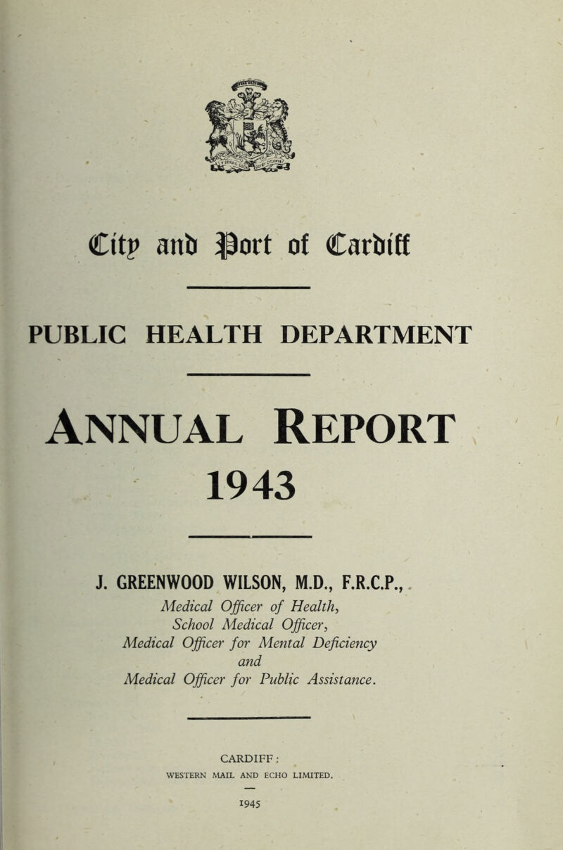 Citp anb $ort of Carbtff PUBLIC HEALTH DEPARTMENT Annual Report 1943 J. GREENWOOD WILSON, M.D., F.R.C.P., Medical Officer of Health, School Medical Officer, Medical Officer for Mental Deficiency and Medical Officer for Public Assistance. CARDIFF; WESTERN MAIL AND ECHO LIMITED. 1945