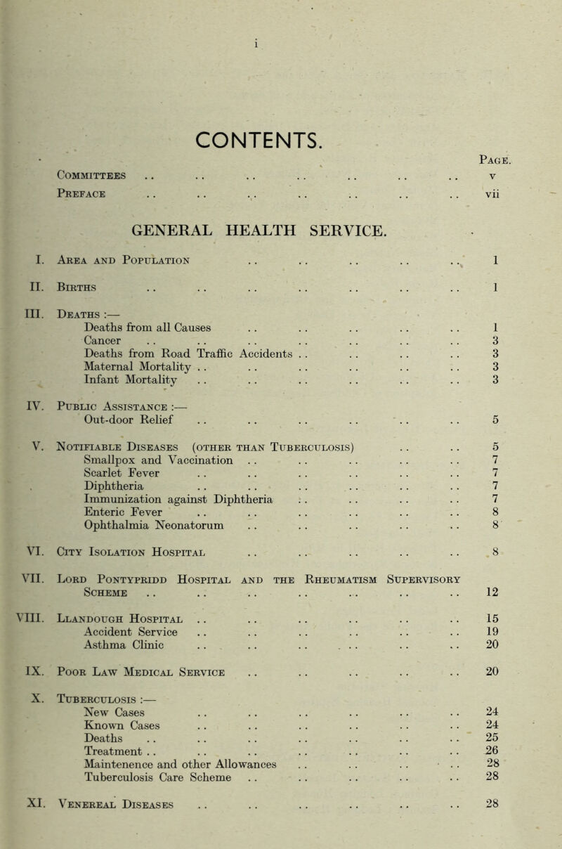 CONTENTS. Page. Committees .. .. .. .. .. .. .. v Preface .. .. .. .. .. .. .. vii GENERAL HEALTH SERVICE. I. Area and Population .. .. .. .. .. 1 II. Births .. .. .. .. .. .. .. 1 III. Deaths :— Deaths from all Causes .. . . . . .. .. 1 Cancer .. .. .. .. .. . . .. 3 Deaths from Road Traffic Accidents . . . . .. .. 3 Maternal Mortality . . .. . . .. .. . . 3 Infant Mortality . . .. .. .. .. .. 3 IV. Public Assistance :— Out-door Relief .. .. .. .. .. . . 5 V. Notifiable Diseases (other than Tuberculosis) .. .. 5 Smallpox and Vaccination .. . . . . . . . . 7 Scarlet Fever .. .. .. . . .. .. 7 Diphtheria .. .. . . .. . . . . 7 Immunization against Diphtheria . . .. .. .. 7 Enteric Fever .. .. . . .. . . .. 8 Ophthalmia Neonatorum .. .. .. .. .. 8 VI. City Isolation Hospital .. .. .. .. .. 8 VII. Lord Pontypridd Hospital and the Rheumatism Supervisory Scheme .. .. .. .. .. .. .. 12 VIII. Llandough Hospital .. .. .. .. .. .. 15 Accident Service .. .. . . .. .. .. 19 Asthma Clinic .. .. .. ... .. .. 20 IX. Poor Law Medical Service .. .. .. .. .. 20 X. Tuberculosis :— New Cases .. . . .. .. . . .. 24 Known Cases .. .. .. .. . . . . 24 Deaths .. .. . . .. .. .. . . 25 Treatment .. .. .. .. .. .. .. 26 Maintenence and other Allowances .. . . .. ■ . . 28 Tuberculosis Care Scheme .. .. .. .. . . 28 XI. Venereal Diseases .. .. .. .. .. .. 28