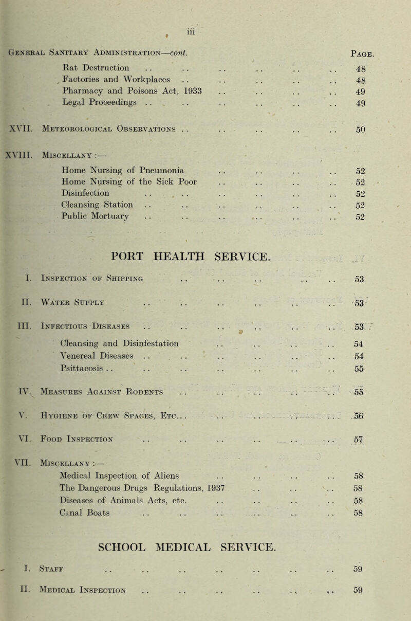 t General Sanitary Administration—cont. Page. Rat Destruction 48 , Factories and Workplaces 48 Pharmacy and Poisons Act, 1933 49 Legal Proceedings 49 XVII. Meteorological Observations .. 50 XVIII. Miscellany :— Home Nursing of Pneumonia 52 Home Nursing of the Sick Poor 52 Disinfection . . ... 52 Cleansing Station 52 Public Mortuary 52 PORT HEALTH SERVICE. I. Inspection of Shipping 53 II. Water Supply 53 III. Infectious Diseases 53 Cleansing and Disinfestation 54 Venereal Diseases 54 Psittacosis 55 IV. Measures Against Rodents 55 V. Hygiene of Crew Spaces, Etc. .. -— .. 5B VI. Food Inspection - ; • 57 Vn. Miscellany :— Medical Inspection of Aliens 58 The Dangerous Drugs Regulations, 1937 58 Diseases of Animals Acts, etc. 58 Canal Boats 58 SCHOOL MEDICAL SERVICE. I. Staff 59 II. Medical Inspection 59