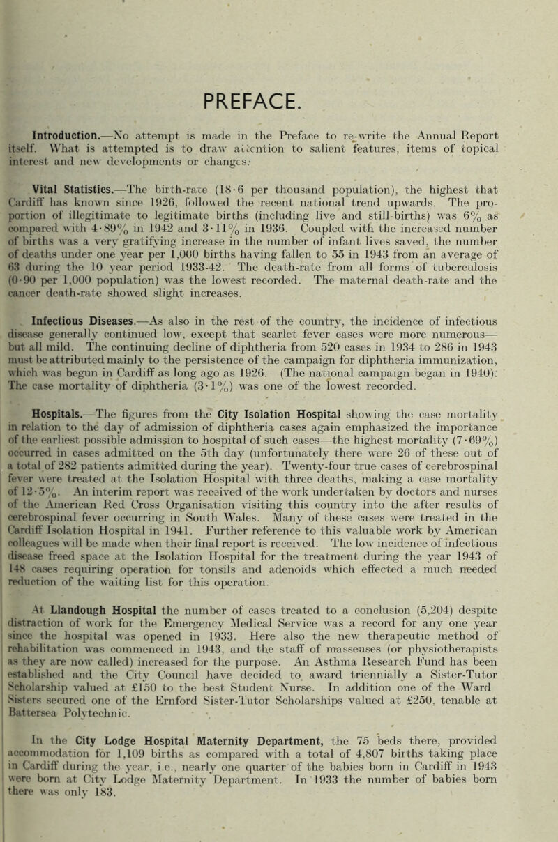 PREFACE. Introduction.—No attempt is made in the Preface to re-write the Annual Report itself. What is attempted is to draw attention to salient features, items of topical interest and new developments or changes.- Vital Statistics.—The birth-rate (18-6 per thousand population), the highest that Cardiff has known since 1926, followed the recent national trend upwards. The pro- portion of illegitimate to legitimate births (including live and still-births) was 6% as compared with 4-89% in 1942 and 3-11% in 1936. Coupled with the increas'd number of births was a very gratifying increase in the number of infant lives saved, the number of deaths under one year per 1,000 births having fallen to 55 in 1943 from an average of 63 during the 10 year period 1933-42. The death-rate from all forms of tuberculosis (0-90 per 1,000 population) was the lowest recorded. The maternal death-rate and the cancer death-rate showed slight increases. Infectious Diseases.—As also in the rest of the country, the incidence of infectious disease generally continued low, except that scarlet fever cases were more numerous— but all mild. The continuing decline of diphtheria from 520 cases in 1934 to 286 in 1943 must be attributed mainly to the persistence of the campaign for diphtheria immunization, which was begun in Cardiff as long ago as 1926. (The national campaign began in 1940). The case mortality of diphtheria (3-1%) was one of the lowest recorded. Hospitals.—The figures from the City Isolation Hospital showing the case mortality in relation to the day of admission of diphtheria cases again emphasized the importance of the earliest possible admission to hospital of such cases—the highest mortality (7-69%) occurred in cases admitted on the 5th day (unfortunately there were 26 of these out of a total of 282 patients admitted during the year). Twenty-four true cases of cerebrospinal fever were treated at the Isolation Hospital with three deaths, making a case mortality of 12- 5%. An interim report was received of the work undertaken by doctors and nurses <»f the American Red Cross Organisation visiting this country into the after results of cerebrospinal fever occurring in South Wales. Many of these cases were treated in the Cardiff Isolation Hospital in 1941. Further reference to this valuable work by American colleagues will be made when their final report is received. The low incidence of infectious disease freed space at the Isolation Hospital for the treatment during the year 1943 of 148 cases requiring operation for tonsils and adenoids which effected a much needed reduction of the waiting list for this operation. At Llandough Hospital the number of cases treated to a conclusion (5,204) despite distraction of work for the Emergency Medical Service was a record for any one year since the hospital was opened in 1933. Here also the new therapeutic method of rehabilitation was commenced in 1943, and the staff of masseuses (or physiotherapists as they are now called) increased for the purpose. An Asthma Research Fund has been established and the City Council have decided to. award triennially a Sister-Tutor Scholarship valued at £150 to the best Student Nurse. In addition one of the Ward Sisters secured one of the Ernford Sister-Tutor Scholarships valued at £250, tenable at Battersea Polytechnic. In the City Lodge Hospital Maternity Department, the 75 beds there, provided accommodation for 1,109 births as compared with a total of 4,807 births taking place in Cardiff during the year, i.e., nearly’ one quarter of the babies born in Cardiff in 1943 were born at City Lodge Maternity Department. In 1933 the number of babies born there was only 183.