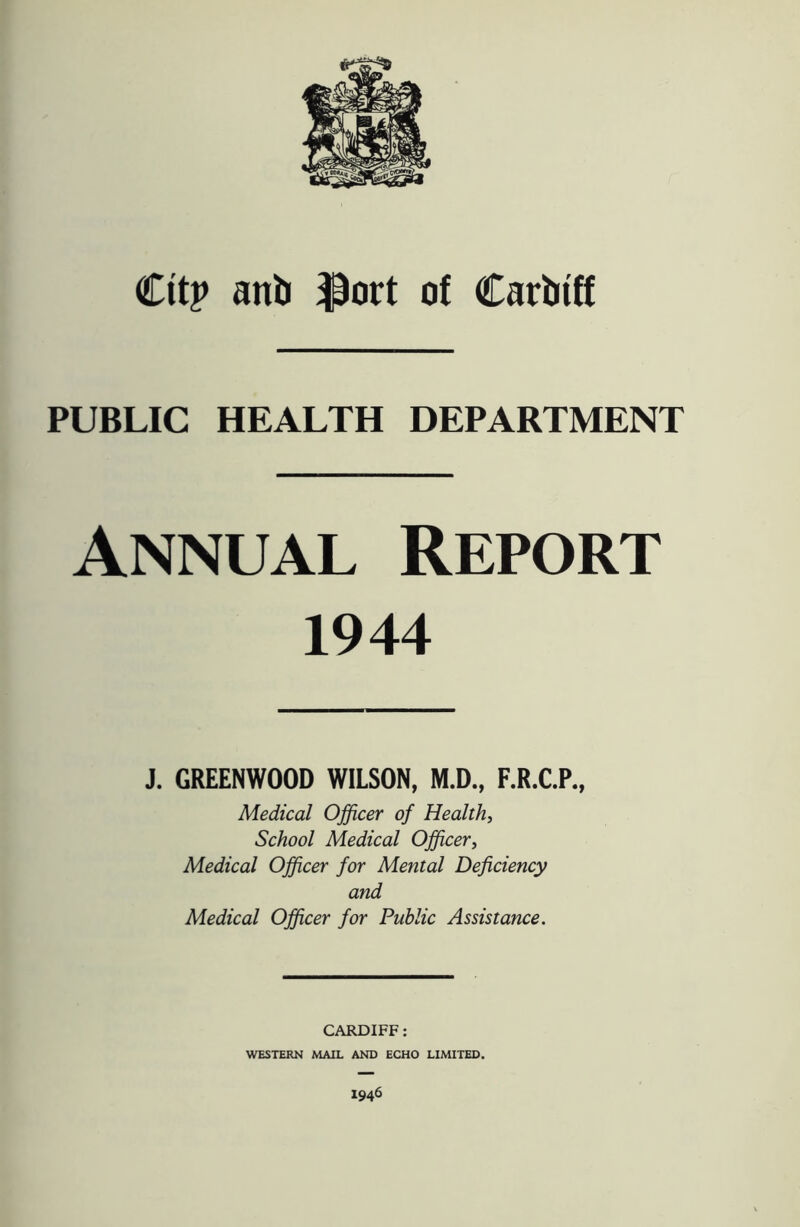 Cttp anti $ort of Carbtff PUBLIC HEALTH DEPARTMENT Annual Report 1944 J. GREENWOOD WILSON, M.D., F.R.C.P., Medical Officer of Health, School Medical Officer, Medical Officer for Mental Deficiency and Medical Officer for Public Assistance. CARDIFF: WESTERN MAIL AND ECHO LIMITED. I946